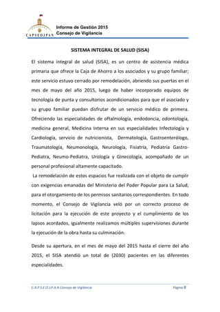 C.A.P.S.E.O.J.P.A.N Consejo de Vigilancia
Informe de Gestión 2015
Consejo de Vigilancia
SISTEMA INTEGRAL DE SALUD (
El sistema integral de salud (SISA)
primaria que ofrece la Caja de A
este servicio estuvo cerrado por remodelación, abriendo sus puertas en el
mes de mayo del año 2015,
tecnología de punta y consultorios acondicionados para que el asociado y
su grupo familiar puedan disfrutar de un serv
Ofreciendo las especialidade
medicina general, Medicina Interna en sus especialidades Infectología y
Cardiología, servicio de nutricionista, Dermatología, Gastroenterólogo,
Traumatología, Neumonolog
Pediatra, Neumo-Pediatra, Urología y Ginecología
personal profesional altamente capacitado.
La remodelación de estos espacios fue realizada con el objeto
con exigencias emanadas del Ministerio de
para el otorgamiento de
momento, el Consejo de Vigilancia veló por un correcto proceso
licitación para la ejecución de e
lapsos acordados, igualmente realizamos múltiples supervisiones durante
la ejecución de la obra
Desde su apertura, en el mes de mayo
2015, el SISA atendió
especialidades.
C.A.P.S.E.O.J.P.A.N Consejo de Vigilancia
Informe de Gestión 2015
Consejo de Vigilancia
SISTEMA INTEGRAL DE SALUD (SISA)
El sistema integral de salud (SISA), es un centro de asistencia
primaria que ofrece la Caja de Ahorro a los asociados y su grupo familiar;
estuvo cerrado por remodelación, abriendo sus puertas en el
mes de mayo del año 2015, luego de haber incorporado equipos de
tecnología de punta y consultorios acondicionados para que el asociado y
su grupo familiar puedan disfrutar de un servicio médico de
especialidades de oftalmología, endodoncia,
medicina general, Medicina Interna en sus especialidades Infectología y
Cardiología, servicio de nutricionista, Dermatología, Gastroenterólogo,
Traumatología, Neumonología, Neurología, Fisiatría, Pediatría Gastro
Pediatra, Urología y Ginecología, acompañado de un
personal profesional altamente capacitado.
La remodelación de estos espacios fue realizada con el objeto
exigencias emanadas del Ministerio del Poder Popular para La
para el otorgamiento de los permisos sanitarios correspondientes.
onsejo de Vigilancia veló por un correcto proceso
licitación para la ejecución de este proyecto y el cumplimiento de
lapsos acordados, igualmente realizamos múltiples supervisiones durante
la ejecución de la obra hasta su culminación.
en el mes de mayo del 2015 hasta el cierre
2015, el SISA atendió un total de (2030) pacientes en las diferentes
C.A.P.S.E.O.J.P.A.N Consejo de Vigilancia Página 8
es un centro de asistencia médica
su grupo familiar;
estuvo cerrado por remodelación, abriendo sus puertas en el
de haber incorporado equipos de
tecnología de punta y consultorios acondicionados para que el asociado y
icio médico de primera.
s de oftalmología, endodoncia, odontología,
medicina general, Medicina Interna en sus especialidades Infectología y
Cardiología, servicio de nutricionista, Dermatología, Gastroenterólogo,
Fisiatría, Pediatría Gastro-
acompañado de un
La remodelación de estos espacios fue realizada con el objeto de cumplir
l Poder Popular para La Salud,
correspondientes. En todo
onsejo de Vigilancia veló por un correcto proceso de
el cumplimiento de los
lapsos acordados, igualmente realizamos múltiples supervisiones durante
hasta el cierre del año
n las diferentes
 