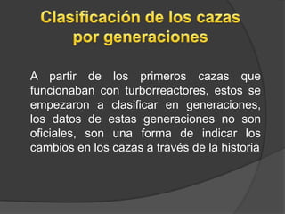 A partir de los primeros cazas que
funcionaban con turborreactores, estos se
empezaron a clasificar en generaciones,
los datos de estas generaciones no son
oficiales, son una forma de indicar los
cambios en los cazas a través de la historia
 