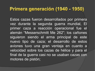Estos cazas fueron desarrollados por primera
vez durante la segunda guerra mundial, El
primer caza a reacción operacional fue el
alemán “Messerschmitt Me 262”; los cañones
siguieron siendo el arma principal de este
nuevo tipo de caza; el desarrollo de estos
aviones tuvo una gran ventaja en cuanto a
velocidad sobre los cazas de hélice y para el
final de la guerra casi no se usaban cazas con
motores de pistón;
 