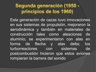 Esta generación de cazas tuvo innovaciones
en sus sistemas de propulsión, mejoraron la
aerodinámica y también en materiales de
construcción tales como aleaciones de
aluminio; se experimentaron con alas en
forma de flecha y alas delta; los
turborreactores     con      sistemas   de
postcombustión hicieron que estos aviones
rompieran la barrera del sonido
 