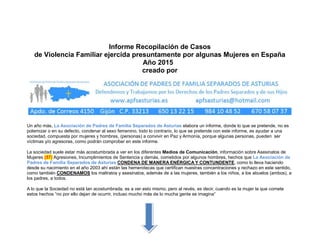 Informe Recopilación de Casos
de Violencia Familiar ejercida presuntamente por algunas Mujeres en España
Año 2015
creado por
Un año más, La Asociación de Padres de Familia Separados de Asturias elabora un informe, donde lo que se pretende, no es
polemizar o en su defecto, condenar al sexo femenino, todo lo contrario, lo que se pretende con este informe, es ayudar a una
sociedad, compuesta por mujeres y hombres, (personas) a convivir en Paz y Armonía, porque algunas personas, pueden ser
víctimas y/o agresoras, como podrán comprobar en este informe.
La sociedad suele estar más acostumbrada a ver en los diferentes Medios de Comunicación, información sobre Asesinatos de
Mujeres (57) Agresiones, Incumplimientos de Sentencia y demás, cometidos por algunos hombres, hechos que La Asociación de
Padres de Familia Separados de Asturias CONDENA DE MANERA ENÉRGICA Y CONTUNDENTE, como lo lleva haciendo
desde su nacimiento en el año 2003 ahí están las hemerotecas que certifican nuestras concentraciones y rechazo en este sentido,
como también CONDENAMOS los maltratos y asesinatos, además de a las mujeres, también a los niños, a los abuelos (ambos), a
los padres, a todos.
A lo que la Sociedad no está tan acostumbrada, es a ver esto mismo, pero al revés, es decir, cuando es la mujer la que comete
estos hechos “no por ello dejan de ocurrir, incluso mucho más de lo mucha gente se imagina”
 