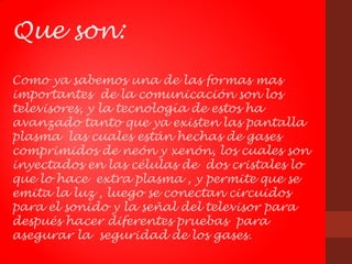 Que son:
Como ya sabemos una de las formas mas
importantes de la comunicación son los
televisores, y la tecnología de estos ha
avanzado tanto que ya existen las pantalla
plasma las cuales están hechas de gases
comprimidos de neón y xenón, los cuales son
inyectados en las células de dos cristales lo
que lo hace extra plasma , y permite que se
emita la luz , luego se conectan circuidos
para el sonido y la señal del televisor para
después hacer diferentes pruebas para
asegurar la seguridad de los gases.
 