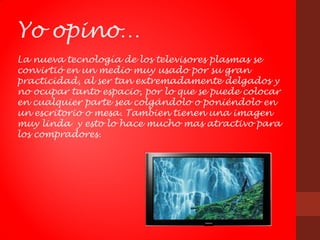 Yo opino…
La nueva tecnología de los televisores plasmas se
convirtió en un medio muy usado por su gran
practicidad, al ser tan extremadamente delgados y
no ocupar tanto espacio, por lo que se puede colocar
en cualquier parte sea colgándolo o poniéndolo en
un escritorio o mesa. Tambien tienen una imagen
muy linda y esto lo hace mucho mas atractivo para
los compradores.
 
