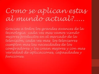 Como se aplican estas
al mundo actual?.....
Gracias a todos los grandes avances de la
tecnología cada ves mas vamos viendo
mejores productos en el mercado de la
televisión, cada ves mas los televisores
cumplen mas las necesidades de los
compradores y los crean mejores y con mas
variedad de aplicaciones, capasidades y
funciones.
 