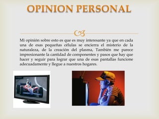 
Mi opinión sobre esto es que es muy interesante ya que en cada
una de esas pequeñas células se encierra el misterio de la
naturaleza, de la creación del plasma, También me parece
impresionante la cantidad de componentes y pasos que hay que
hacer y seguir para lograr que una de esas pantallas funcione
adecuadamente y llegue a nuestros hogares.
 