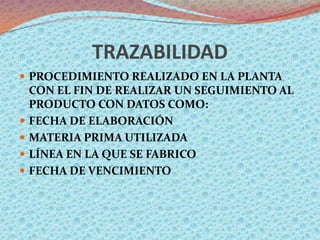 TRAZABILIDAD
 PROCEDIMIENTO REALIZADO EN LA PLANTA
    CON EL FIN DE REALIZAR UN SEGUIMIENTO AL
    PRODUCTO CON DATOS COMO:
   FECHA DE ELABORACIÓN
   MATERIA PRIMA UTILIZADA
   LÍNEA EN LA QUE SE FABRICO
   FECHA DE VENCIMIENTO
 