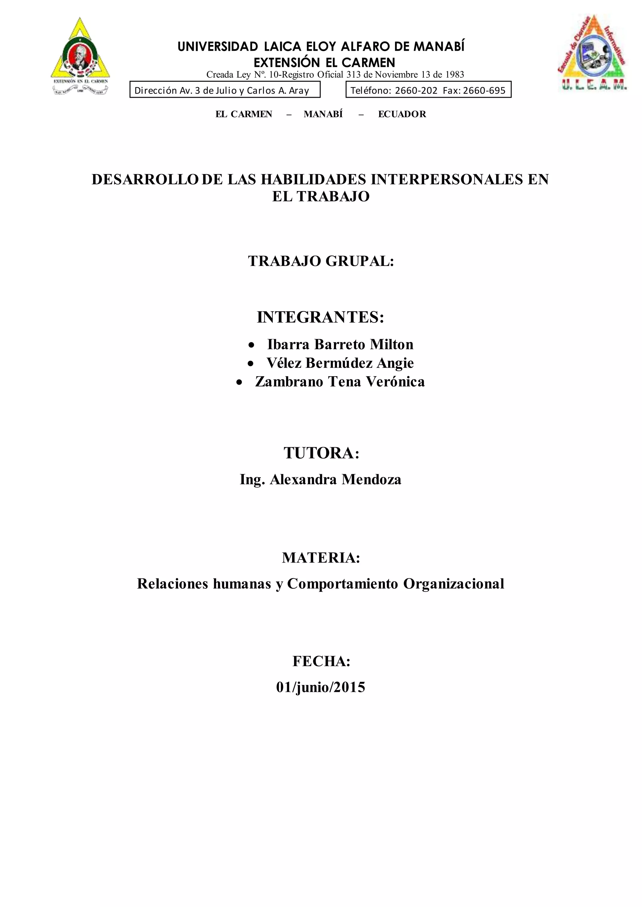 UNIVERSIDAD LAICA ELOY ALFARO DE MANABÍ
EXTENSIÓN EL CARMEN
Creada Ley Nº. 10-Registro Oficial 313 de Noviembre 13 de 1983
Dirección Av. 3 de Julio y Carlos A. Aray Teléfono: 2660-202 Fax: 2660-695
EL CARMEN – MANABÍ – ECUADOR
DESARROLLO DE LAS HABILIDADES INTERPERSONALES EN
EL TRABAJO
TRABAJO GRUPAL:
INTEGRANTES:
 Ibarra Barreto Milton
 Vélez Bermúdez Angie
 Zambrano Tena Verónica
TUTORA:
Ing. Alexandra Mendoza
MATERIA:
Relaciones humanas y Comportamiento Organizacional
FECHA:
01/junio/2015
 