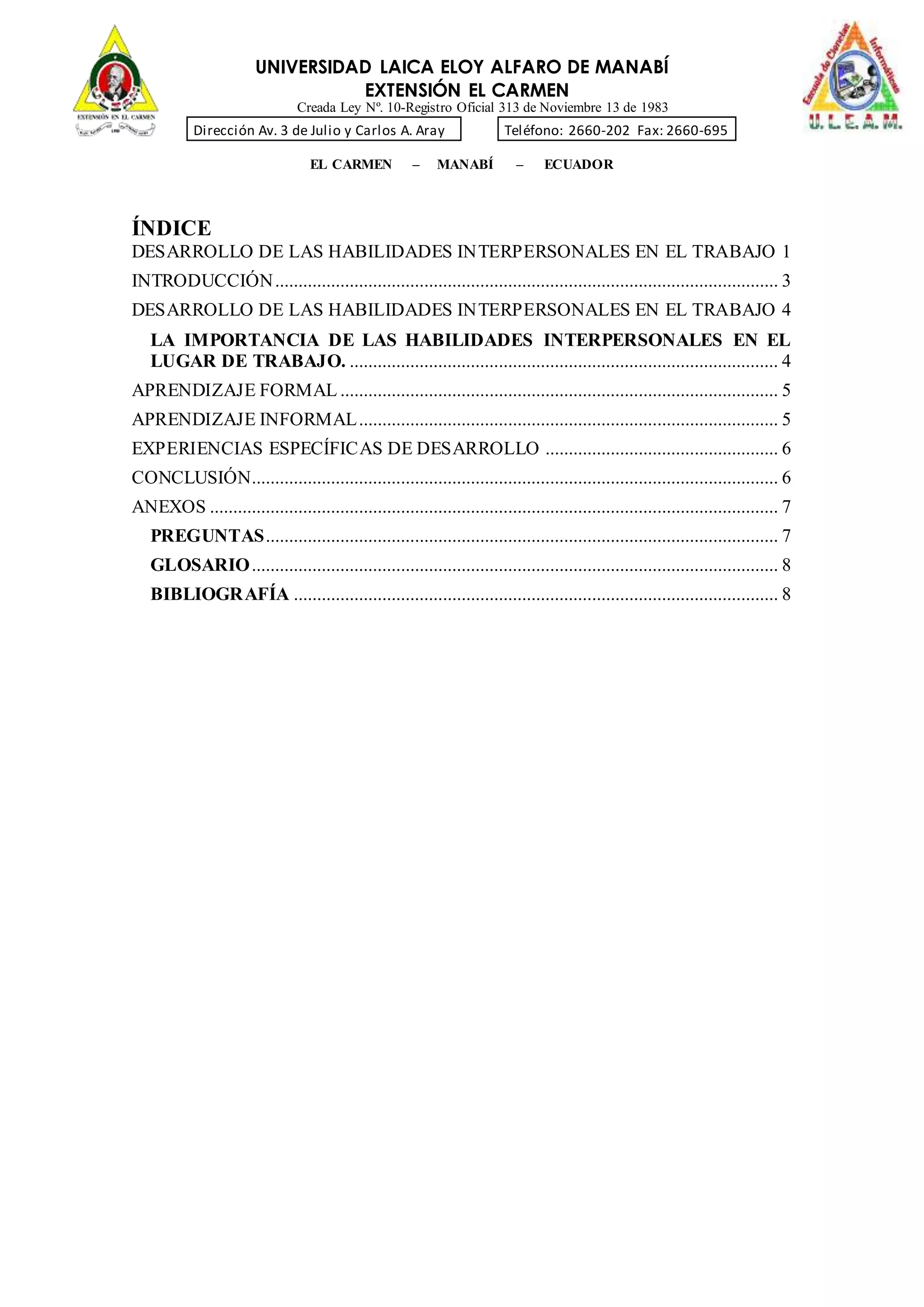 UNIVERSIDAD LAICA ELOY ALFARO DE MANABÍ
EXTENSIÓN EL CARMEN
Creada Ley Nº. 10-Registro Oficial 313 de Noviembre 13 de 1983
Dirección Av. 3 de Julio y Carlos A. Aray Teléfono: 2660-202 Fax: 2660-695
EL CARMEN – MANABÍ – ECUADOR
ÍNDICE
DESARROLLO DE LAS HABILIDADES INTERPERSONALES EN EL TRABAJO 1
INTRODUCCIÓN............................................................................................................ 3
DESARROLLO DE LAS HABILIDADES INTERPERSONALES EN EL TRABAJO 4
LA IMPORTANCIA DE LAS HABILIDADES INTERPERSONALES EN EL
LUGAR DE TRABAJO. ............................................................................................ 4
APRENDIZAJE FORMAL .............................................................................................. 5
APRENDIZAJE INFORMAL.......................................................................................... 5
EXPERIENCIAS ESPECÍFICAS DE DESARROLLO .................................................. 6
CONCLUSIÓN................................................................................................................. 6
ANEXOS .......................................................................................................................... 7
PREGUNTAS.............................................................................................................. 7
GLOSARIO................................................................................................................. 8
BIBLIOGRAFÍA ........................................................................................................ 8
 