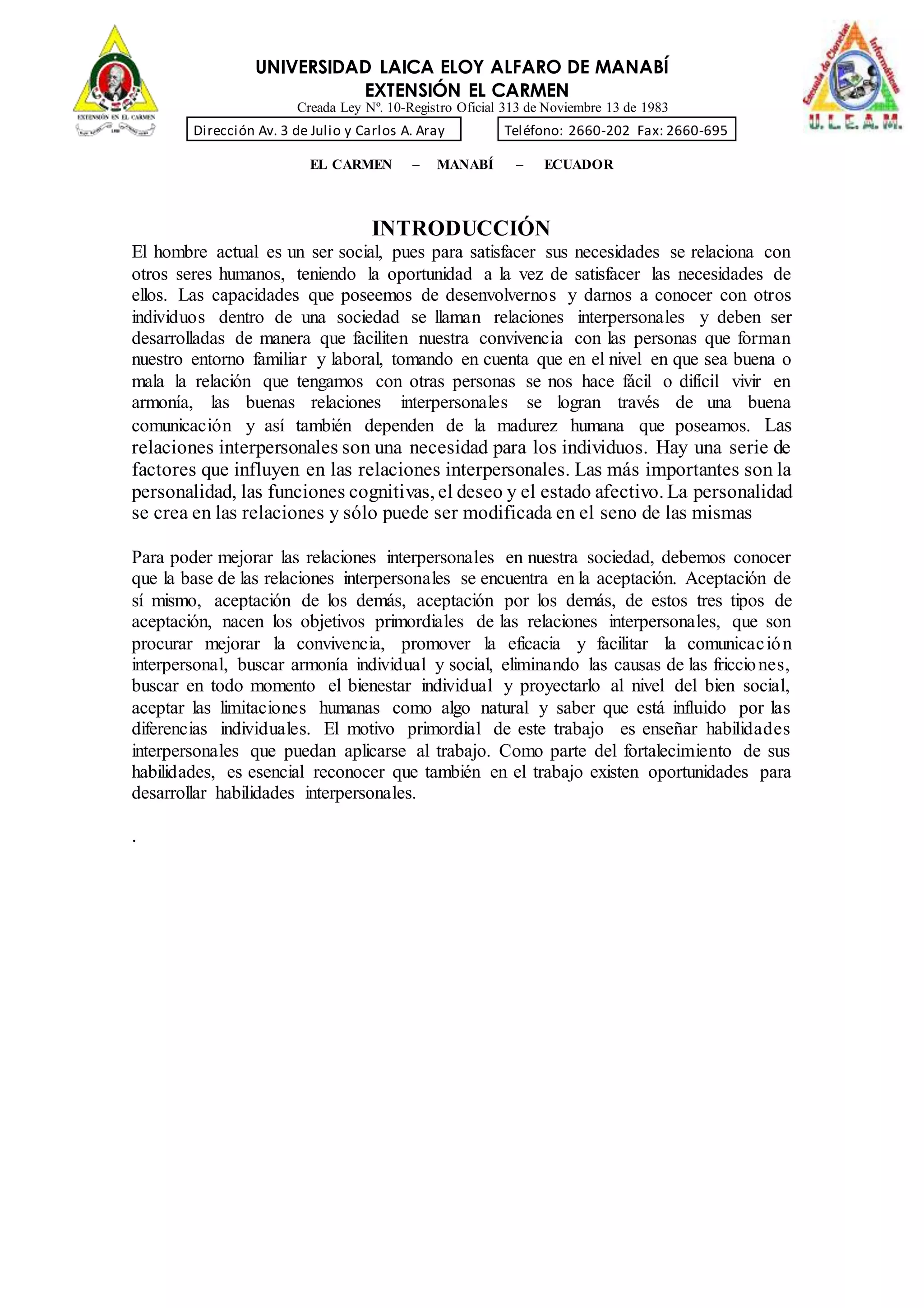 UNIVERSIDAD LAICA ELOY ALFARO DE MANABÍ
EXTENSIÓN EL CARMEN
Creada Ley Nº. 10-Registro Oficial 313 de Noviembre 13 de 1983
Dirección Av. 3 de Julio y Carlos A. Aray Teléfono: 2660-202 Fax: 2660-695
EL CARMEN – MANABÍ – ECUADOR
INTRODUCCIÓN
El hombre actual es un ser social, pues para satisfacer sus necesidades se relaciona con
otros seres humanos, teniendo la oportunidad a la vez de satisfacer las necesidades de
ellos. Las capacidades que poseemos de desenvolvernos y darnos a conocer con otros
individuos dentro de una sociedad se llaman relaciones interpersonales y deben ser
desarrolladas de manera que faciliten nuestra convivencia con las personas que forman
nuestro entorno familiar y laboral, tomando en cuenta que en el nivel en que sea buena o
mala la relación que tengamos con otras personas se nos hace fácil o difícil vivir en
armonía, las buenas relaciones interpersonales se logran través de una buena
comunicación y así también dependen de la madurez humana que poseamos. Las
relaciones interpersonales son una necesidad para los individuos. Hay una serie de
factores que influyen en las relaciones interpersonales. Las más importantes son la
personalidad, las funciones cognitivas, el deseo y el estado afectivo. La personalidad
se crea en las relaciones y sólo puede ser modificada en el seno de las mismas
Para poder mejorar las relaciones interpersonales en nuestra sociedad, debemos conocer
que la base de las relaciones interpersonales se encuentra en la aceptación. Aceptación de
sí mismo, aceptación de los demás, aceptación por los demás, de estos tres tipos de
aceptación, nacen los objetivos primordiales de las relaciones interpersonales, que son
procurar mejorar la convivencia, promover la eficacia y facilitar la comunicación
interpersonal, buscar armonía individual y social, eliminando las causas de las fricciones,
buscar en todo momento el bienestar individual y proyectarlo al nivel del bien social,
aceptar las limitaciones humanas como algo natural y saber que está influido por las
diferencias individuales. El motivo primordial de este trabajo es enseñar habilidades
interpersonales que puedan aplicarse al trabajo. Como parte del fortalecimiento de sus
habilidades, es esencial reconocer que también en el trabajo existen oportunidades para
desarrollar habilidades interpersonales.
.
 