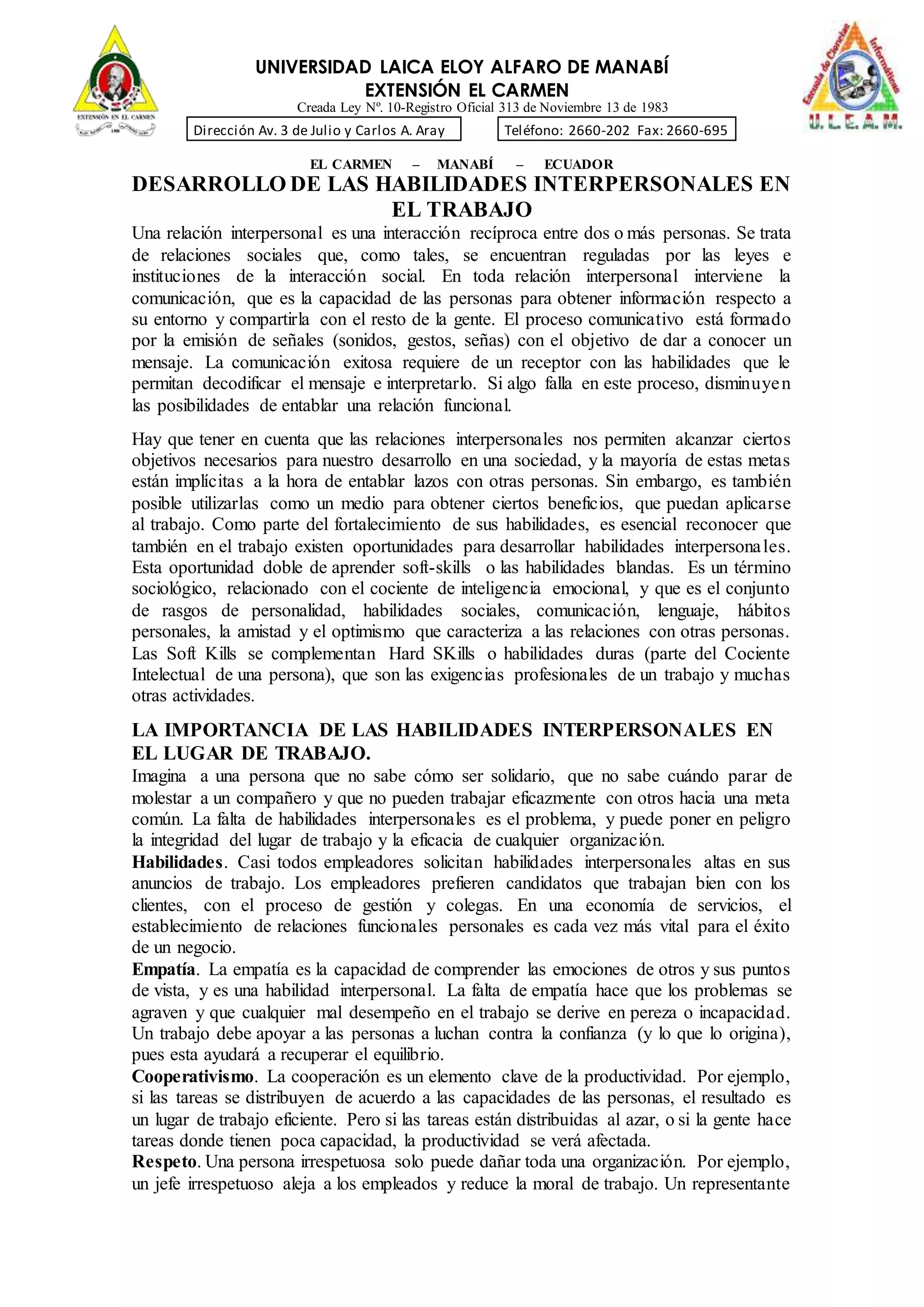 UNIVERSIDAD LAICA ELOY ALFARO DE MANABÍ
EXTENSIÓN EL CARMEN
Creada Ley Nº. 10-Registro Oficial 313 de Noviembre 13 de 1983
Dirección Av. 3 de Julio y Carlos A. Aray Teléfono: 2660-202 Fax: 2660-695
EL CARMEN – MANABÍ – ECUADOR
DESARROLLO DE LAS HABILIDADES INTERPERSONALES EN
EL TRABAJO
Una relación interpersonal es una interacción recíproca entre dos o más personas. Se trata
de relaciones sociales que, como tales, se encuentran reguladas por las leyes e
instituciones de la interacción social. En toda relación interpersonal interviene la
comunicación, que es la capacidad de las personas para obtener información respecto a
su entorno y compartirla con el resto de la gente. El proceso comunicativo está formado
por la emisión de señales (sonidos, gestos, señas) con el objetivo de dar a conocer un
mensaje. La comunicación exitosa requiere de un receptor con las habilidades que le
permitan decodificar el mensaje e interpretarlo. Si algo falla en este proceso, disminuyen
las posibilidades de entablar una relación funcional.
Hay que tener en cuenta que las relaciones interpersonales nos permiten alcanzar ciertos
objetivos necesarios para nuestro desarrollo en una sociedad, y la mayoría de estas metas
están implícitas a la hora de entablar lazos con otras personas. Sin embargo, es también
posible utilizarlas como un medio para obtener ciertos beneficios, que puedan aplicarse
al trabajo. Como parte del fortalecimiento de sus habilidades, es esencial reconocer que
también en el trabajo existen oportunidades para desarrollar habilidades interpersonales.
Esta oportunidad doble de aprender soft-skills o las habilidades blandas. Es un término
sociológico, relacionado con el cociente de inteligencia emocional, y que es el conjunto
de rasgos de personalidad, habilidades sociales, comunicación, lenguaje, hábitos
personales, la amistad y el optimismo que caracteriza a las relaciones con otras personas.
Las Soft Kills se complementan Hard SKills o habilidades duras (parte del Cociente
Intelectual de una persona), que son las exigencias profesionales de un trabajo y muchas
otras actividades.
LA IMPORTANCIA DE LAS HABILIDADES INTERPERSONALES EN
EL LUGAR DE TRABAJO.
Imagina a una persona que no sabe cómo ser solidario, que no sabe cuándo parar de
molestar a un compañero y que no pueden trabajar eficazmente con otros hacia una meta
común. La falta de habilidades interpersonales es el problema, y puede poner en peligro
la integridad del lugar de trabajo y la eficacia de cualquier organización.
Habilidades. Casi todos empleadores solicitan habilidades interpersonales altas en sus
anuncios de trabajo. Los empleadores prefieren candidatos que trabajan bien con los
clientes, con el proceso de gestión y colegas. En una economía de servicios, el
establecimiento de relaciones funcionales personales es cada vez más vital para el éxito
de un negocio.
Empatía. La empatía es la capacidad de comprender las emociones de otros y sus puntos
de vista, y es una habilidad interpersonal. La falta de empatía hace que los problemas se
agraven y que cualquier mal desempeño en el trabajo se derive en pereza o incapacidad.
Un trabajo debe apoyar a las personas a luchan contra la confianza (y lo que lo origina),
pues esta ayudará a recuperar el equilibrio.
Cooperativismo. La cooperación es un elemento clave de la productividad. Por ejemplo,
si las tareas se distribuyen de acuerdo a las capacidades de las personas, el resultado es
un lugar de trabajo eficiente. Pero si las tareas están distribuidas al azar, o si la gente hace
tareas donde tienen poca capacidad, la productividad se verá afectada.
Respeto. Una persona irrespetuosa solo puede dañar toda una organización. Por ejemplo,
un jefe irrespetuoso aleja a los empleados y reduce la moral de trabajo. Un representante
 
