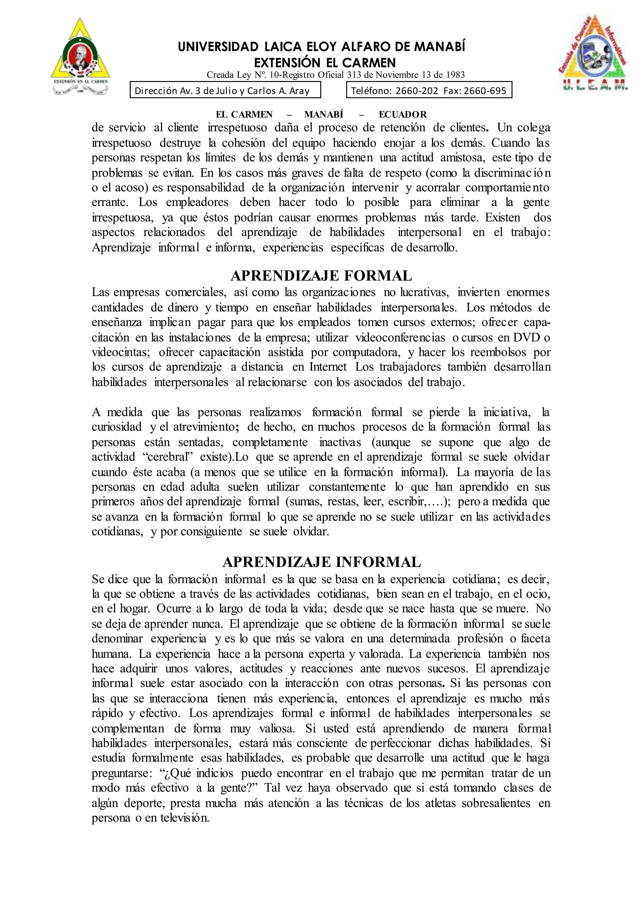 UNIVERSIDAD LAICA ELOY ALFARO DE MANABÍ
EXTENSIÓN EL CARMEN
Creada Ley Nº. 10-Registro Oficial 313 de Noviembre 13 de 1983
Dirección Av. 3 de Julio y Carlos A. Aray Teléfono: 2660-202 Fax: 2660-695
EL CARMEN – MANABÍ – ECUADOR
de servicio al cliente irrespetuoso daña el proceso de retención de clientes. Un colega
irrespetuoso destruye la cohesión del equipo haciendo enojar a los demás. Cuando las
personas respetan los límites de los demás y mantienen una actitud amistosa, este tipo de
problemas se evitan. En los casos más graves de falta de respeto (como la discriminación
o el acoso) es responsabilidad de la organización intervenir y acorralar comportamiento
errante. Los empleadores deben hacer todo lo posible para eliminar a la gente
irrespetuosa, ya que éstos podrían causar enormes problemas más tarde. Existen dos
aspectos relacionados del aprendizaje de habilidades interpersonal en el trabajo:
Aprendizaje informal e informa, experiencias específicas de desarrollo.
APRENDIZAJE FORMAL
Las empresas comerciales, así como las organizaciones no lucrativas, invierten enormes
cantidades de dinero y tiempo en enseñar habilidades interpersonales. Los métodos de
enseñanza implican pagar para que los empleados tomen cursos externos; ofrecer capa-
citación en las instalaciones de la empresa; utilizar videoconferencias o cursos en DVD o
videocintas; ofrecer capacitación asistida por computadora, y hacer los reembolsos por
los cursos de aprendizaje a distancia en Internet Los trabajadores también desarrollan
habilidades interpersonales al relacionarse con los asociados del trabajo.
A medida que las personas realizamos formación formal se pierde la iniciativa, la
curiosidad y el atrevimiento; de hecho, en muchos procesos de la formación formal las
personas están sentadas, completamente inactivas (aunque se supone que algo de
actividad “cerebral” existe).Lo que se aprende en el aprendizaje formal se suele olvidar
cuando éste acaba (a menos que se utilice en la formación informal). La mayoría de las
personas en edad adulta suelen utilizar constantemente lo que han aprendido en sus
primeros años del aprendizaje formal (sumas, restas, leer, escribir,….); pero a medida que
se avanza en la formación formal lo que se aprende no se suele utilizar en las actividades
cotidianas, y por consiguiente se suele olvidar.
APRENDIZAJE INFORMAL
Se dice que la formación informal es la que se basa en la experiencia cotidiana; es decir,
la que se obtiene a través de las actividades cotidianas, bien sean en el trabajo, en el ocio,
en el hogar. Ocurre a lo largo de toda la vida; desde que se nace hasta que se muere. No
se deja de aprender nunca. El aprendizaje que se obtiene de la formación informal se suele
denominar experiencia y es lo que más se valora en una determinada profesión o faceta
humana. La experiencia hace a la persona experta y valorada. La experiencia también nos
hace adquirir unos valores, actitudes y reacciones ante nuevos sucesos. El aprendizaje
informal suele estar asociado con la interacción con otras personas. Si las personas con
las que se interacciona tienen más experiencia, entonces el aprendizaje es mucho más
rápido y efectivo. Los aprendizajes formal e informal de habilidades interpersonales se
complementan de forma muy valiosa. Si usted está aprendiendo de manera formal
habilidades interpersonales, estará más consciente de perfeccionar dichas habilidades. Si
estudia formalmente esas habilidades, es probable que desarrolle una actitud que le haga
preguntarse: “¿Qué indicios puedo encontrar en el trabajo que me permitan tratar de un
modo más efectivo a la gente?” Tal vez haya observado que si está tomando clases de
algún deporte, presta mucha más atención a las técnicas de los atletas sobresalientes en
persona o en televisión.
 
