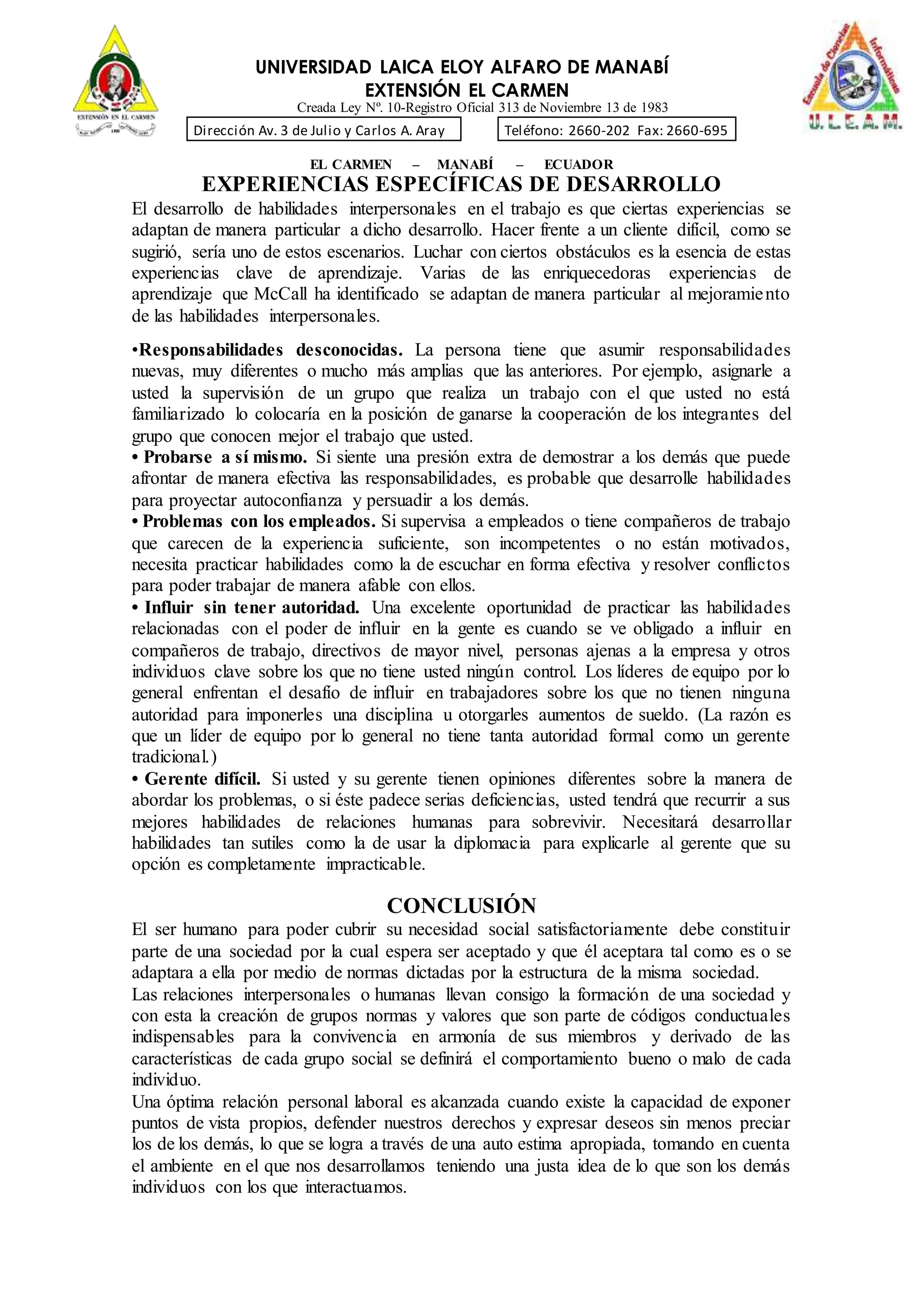 UNIVERSIDAD LAICA ELOY ALFARO DE MANABÍ
EXTENSIÓN EL CARMEN
Creada Ley Nº. 10-Registro Oficial 313 de Noviembre 13 de 1983
Dirección Av. 3 de Julio y Carlos A. Aray Teléfono: 2660-202 Fax: 2660-695
EL CARMEN – MANABÍ – ECUADOR
EXPERIENCIAS ESPECÍFICAS DE DESARROLLO
El desarrollo de habilidades interpersonales en el trabajo es que ciertas experiencias se
adaptan de manera particular a dicho desarrollo. Hacer frente a un cliente difícil, como se
sugirió, sería uno de estos escenarios. Luchar con ciertos obstáculos es la esencia de estas
experiencias clave de aprendizaje. Varias de las enriquecedoras experiencias de
aprendizaje que McCall ha identificado se adaptan de manera particular al mejoramiento
de las habilidades interpersonales.
•Responsabilidades desconocidas. La persona tiene que asumir responsabilidades
nuevas, muy diferentes o mucho más amplias que las anteriores. Por ejemplo, asignarle a
usted la supervisión de un grupo que realiza un trabajo con el que usted no está
familiarizado lo colocaría en la posición de ganarse la cooperación de los integrantes del
grupo que conocen mejor el trabajo que usted.
• Probarse a sí mismo. Si siente una presión extra de demostrar a los demás que puede
afrontar de manera efectiva las responsabilidades, es probable que desarrolle habilidades
para proyectar autoconfianza y persuadir a los demás.
• Problemas con los empleados. Si supervisa a empleados o tiene compañeros de trabajo
que carecen de la experiencia suficiente, son incompetentes o no están motivados,
necesita practicar habilidades como la de escuchar en forma efectiva y resolver conflictos
para poder trabajar de manera afable con ellos.
• Influir sin tener autoridad. Una excelente oportunidad de practicar las habilidades
relacionadas con el poder de influir en la gente es cuando se ve obligado a influir en
compañeros de trabajo, directivos de mayor nivel, personas ajenas a la empresa y otros
individuos clave sobre los que no tiene usted ningún control. Los líderes de equipo por lo
general enfrentan el desafío de influir en trabajadores sobre los que no tienen ninguna
autoridad para imponerles una disciplina u otorgarles aumentos de sueldo. (La razón es
que un líder de equipo por lo general no tiene tanta autoridad formal como un gerente
tradicional.)
• Gerente difícil. Si usted y su gerente tienen opiniones diferentes sobre la manera de
abordar los problemas, o si éste padece serias deficiencias, usted tendrá que recurrir a sus
mejores habilidades de relaciones humanas para sobrevivir. Necesitará desarrollar
habilidades tan sutiles como la de usar la diplomacia para explicarle al gerente que su
opción es completamente impracticable.
CONCLUSIÓN
El ser humano para poder cubrir su necesidad social satisfactoriamente debe constituir
parte de una sociedad por la cual espera ser aceptado y que él aceptara tal como es o se
adaptara a ella por medio de normas dictadas por la estructura de la misma sociedad.
Las relaciones interpersonales o humanas llevan consigo la formación de una sociedad y
con esta la creación de grupos normas y valores que son parte de códigos conductuales
indispensables para la convivencia en armonía de sus miembros y derivado de las
características de cada grupo social se definirá el comportamiento bueno o malo de cada
individuo.
Una óptima relación personal laboral es alcanzada cuando existe la capacidad de exponer
puntos de vista propios, defender nuestros derechos y expresar deseos sin menos preciar
los de los demás, lo que se logra a través de una auto estima apropiada, tomando en cuenta
el ambiente en el que nos desarrollamos teniendo una justa idea de lo que son los demás
individuos con los que interactuamos.
 