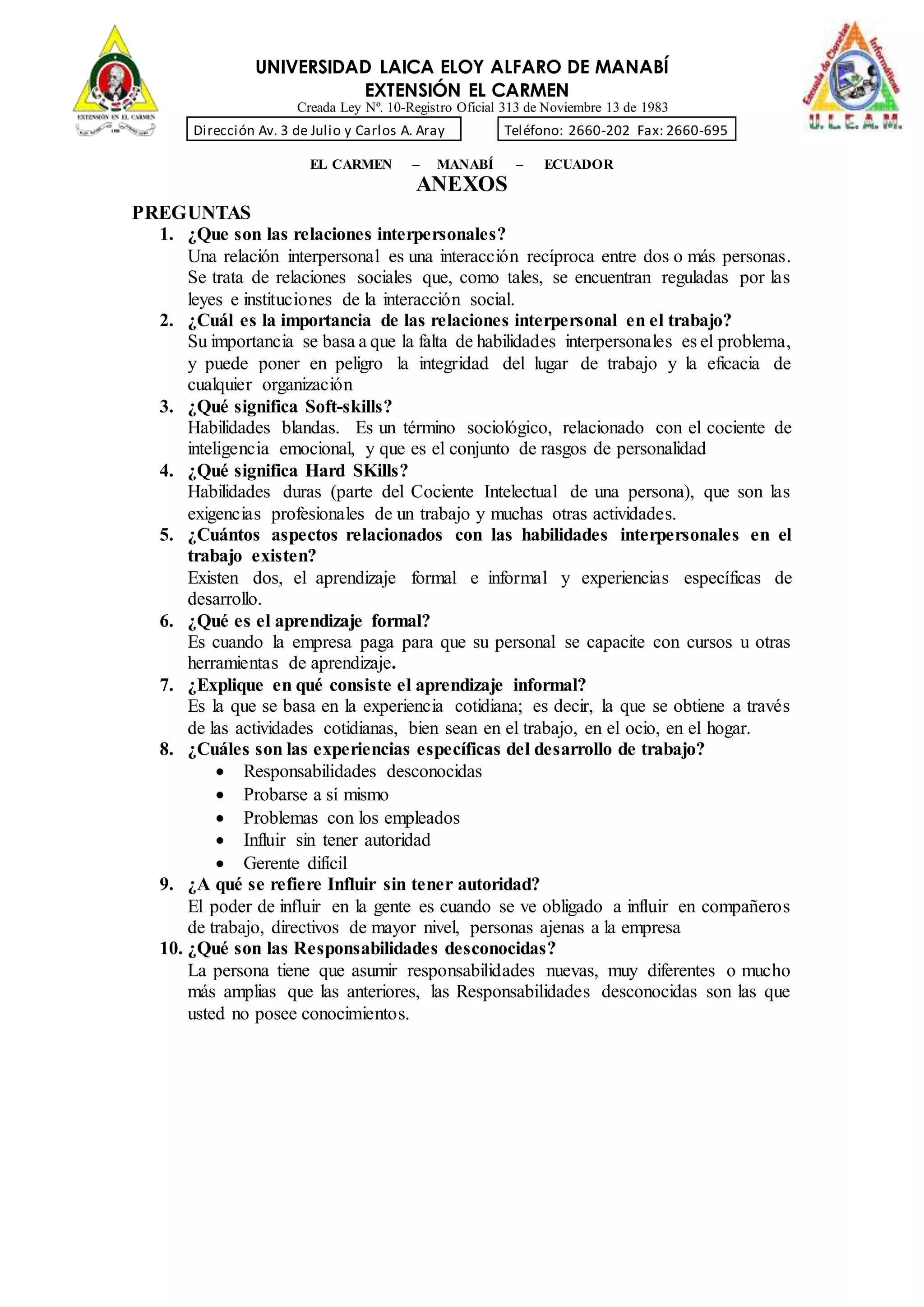 UNIVERSIDAD LAICA ELOY ALFARO DE MANABÍ
EXTENSIÓN EL CARMEN
Creada Ley Nº. 10-Registro Oficial 313 de Noviembre 13 de 1983
Dirección Av. 3 de Julio y Carlos A. Aray Teléfono: 2660-202 Fax: 2660-695
EL CARMEN – MANABÍ – ECUADOR
ANEXOS
PREGUNTAS
1. ¿Que son las relaciones interpersonales?
Una relación interpersonal es una interacción recíproca entre dos o más personas.
Se trata de relaciones sociales que, como tales, se encuentran reguladas por las
leyes e instituciones de la interacción social.
2. ¿Cuál es la importancia de las relaciones interpersonal en el trabajo?
Su importancia se basa a que la falta de habilidades interpersonales es el problema,
y puede poner en peligro la integridad del lugar de trabajo y la eficacia de
cualquier organización
3. ¿Qué significa Soft-skills?
Habilidades blandas. Es un término sociológico, relacionado con el cociente de
inteligencia emocional, y que es el conjunto de rasgos de personalidad
4. ¿Qué significa Hard SKills?
Habilidades duras (parte del Cociente Intelectual de una persona), que son las
exigencias profesionales de un trabajo y muchas otras actividades.
5. ¿Cuántos aspectos relacionados con las habilidades interpersonales en el
trabajo existen?
Existen dos, el aprendizaje formal e informal y experiencias específicas de
desarrollo.
6. ¿Qué es el aprendizaje formal?
Es cuando la empresa paga para que su personal se capacite con cursos u otras
herramientas de aprendizaje.
7. ¿Explique en qué consiste el aprendizaje informal?
Es la que se basa en la experiencia cotidiana; es decir, la que se obtiene a través
de las actividades cotidianas, bien sean en el trabajo, en el ocio, en el hogar.
8. ¿Cuáles son las experiencias específicas del desarrollo de trabajo?
 Responsabilidades desconocidas
 Probarse a sí mismo
 Problemas con los empleados
 Influir sin tener autoridad
 Gerente difícil
9. ¿A qué se refiere Influir sin tener autoridad?
El poder de influir en la gente es cuando se ve obligado a influir en compañeros
de trabajo, directivos de mayor nivel, personas ajenas a la empresa
10. ¿Qué son las Responsabilidades desconocidas?
La persona tiene que asumir responsabilidades nuevas, muy diferentes o mucho
más amplias que las anteriores, las Responsabilidades desconocidas son las que
usted no posee conocimientos.
 
