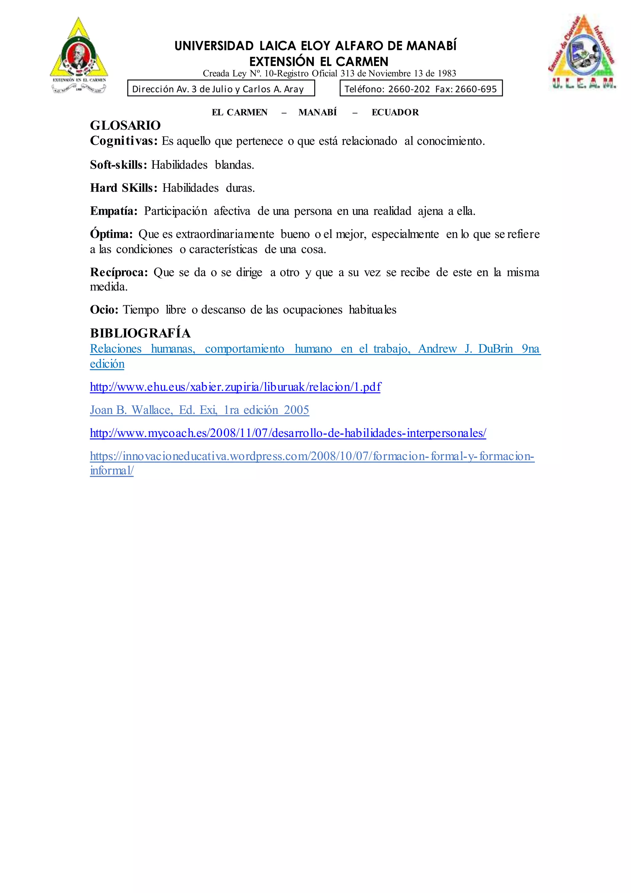 UNIVERSIDAD LAICA ELOY ALFARO DE MANABÍ
EXTENSIÓN EL CARMEN
Creada Ley Nº. 10-Registro Oficial 313 de Noviembre 13 de 1983
Dirección Av. 3 de Julio y Carlos A. Aray Teléfono: 2660-202 Fax: 2660-695
EL CARMEN – MANABÍ – ECUADOR
GLOSARIO
Cognitivas: Es aquello que pertenece o que está relacionado al conocimiento.
Soft-skills: Habilidades blandas.
Hard SKills: Habilidades duras.
Empatía: Participación afectiva de una persona en una realidad ajena a ella.
Óptima: Que es extraordinariamente bueno o el mejor, especialmente en lo que se refiere
a las condiciones o características de una cosa.
Recíproca: Que se da o se dirige a otro y que a su vez se recibe de este en la misma
medida.
Ocio: Tiempo libre o descanso de las ocupaciones habituales
BIBLIOGRAFÍA
Relaciones humanas, comportamiento humano en el trabajo, Andrew J. DuBrin 9na
edición
http://www.ehu.eus/xabier.zupiria/liburuak/relacion/1.pdf
Joan B. Wallace, Ed. Exi, 1ra edición 2005
http://www.mycoach.es/2008/11/07/desarrollo-de-habilidades-interpersonales/
https://innovacioneducativa.wordpress.com/2008/10/07/formacion-formal-y-formacion-
informal/
 