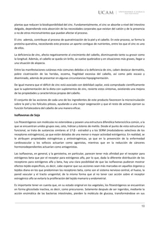 plantas que reducen la biodisponibilidad del zinc. Fundamentalmente, el zinc se absorbe a nivel del intestino
delgado, dependiendo esta absorción de las necesidades corporales que existan del catión y de la presencia
o no de otros micronutrientes que puedan afectar el proceso.

El zinc además, contribuye al proceso de queratinización de la piel y el cabello. En este proceso, se forma la
proteína queratina, necesitando este proceso un aporte contiguo de nutrientes, entre los que el zinc es uno
de ellos.

La deficiencia de zinc, afecta negativamente al crecimiento del cabello, disminuyendo tanto su grosor como
la longitud. Además, el cabello se queda sin brillo, se vuelve quebradizo y en situaciones más graves, llegar a
una situación de alopecia.

Entre las manifestaciones cutáneas más comunes debidas a la deficiencia de zinc, caben destacar dermatitis,
pobre cicatrización de las heridas, eczema, fragilidad excesiva del cabello, así como pelo escaso y
diseminado, además de presentar en algunas circunstancias hipopigmentación.

De igual manera que el déficit de zinc está asociado con debilidad capilar, está comprobado científicamente
que la suplementación de la dieta con suplementos de zinc, revierte estos síntomas, existiendo una mejora
de las propiedades y características propias del cabello.

El conjunto de las acciones de cada uno de los ingredientes de este producto favorecen la microcirculación
sobre la piel y los folículos pilosos, ayudando a una mejor oxigenación y que el resto de activos ejerzan su
función fortalecedora del cabello de una manera eficaz.

Isoflavonas de Soja

Los fitoestrógenos son moléculas no esteroideas y poseen una estructura difenólica heterocíclica común, a la
que se encuentran unidos grupos oxo, ceto, hidroxi y ésteres de metilo. Desde el punto de vista estructural y
funcional, se trata de sustancias similares al 17-β - estradiol y a los SERM (moduladores selectivos de los
receptores estrogénicos), ya que están dotados de una menor o mayor actividad estrógenica. En realidad, se
le atribuyen propiedades estrogénicas y antiestrogénicas, ya que en la prevención de la enfermedad
cardiovascular y los sofocos actuarían como agonistas, mientras que en la reducción de cánceres
hormonodependientes actuarían como antagonistas.

Las isoflavonas, en general, y la genisteína, en particular, parecen tener más afinidad por el receptor para
estrógenos beta que por el receptor para estrógenos alfa, por lo que, dada la diferente distribución de los
receptores para estrógenos alfa y beta, hay una clara posibilidad de que las isoflavonas pudieran mostrar
efectos tejido-específicos, es decir, cabe esperar que sus acciones sean más marcadas en aquellos órganos y
tejidos diana en los que predominan los receptores beta, como son el sistema nervioso central, el hueso, la
pared vascular y el tracto urogenital; de la misma forma que al no tener casi acción sobre el receptor
estrogénico alfa se evitaría la proliferación del tejido mamario y endometrial.

Es importante tener en cuenta que, en su estado original en los vegetales, los fitoestrógenos se encuentran
en forma glicosilada inactiva, es decir, como precursores. Solamente después de ser ingeridos, mediante la
acción enzimática de las bacterias intestinales, pierden la molécula de glucosa, transformándose en sus



                                                                                                            10
 