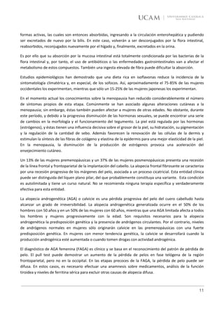 formas activas, las cuales son entonces absorbidas, ingresando a la circulación enterohepática y pudiendo
ser excretados de nuevo por la bilis. En este caso, volverán a ser desconjugados por la flora intestinal,
reabsorbidos, reconjugados nuevamente por el hígado y, finalmente, excretados en la orina.

Es por ello que su absorción por la mucosa intestinal está totalmente condicionada por las bacterias de la
flora intestinal y, por tanto, el uso de antibióticos o las enfermedades gastrointestinales van a afectar el
metabolismo de estos compuestos. También una ingesta elevada de fibra puede dificultar la absorción.

Estudios epidemiológicos han demostrado que una dieta rica en isoflavonas reduce la incidencia de la
sintomatología climatérica y, en especial, de los sofocos. Así, aproximadamente el 75-85% de las mujeres
occidentales los experimentan, mientras que sólo un 15-25% de las mujeres japonesas los experimentan.

En el momento actual los conocimientos sobre la menopausia han reducido considerablemente el número
de síntomas propios de esta etapa. Comúnmente se han asociado algunas alteraciones cutáneas a la
menopausia; sin embargo, éstas también pueden afectar a mujeres de otras edades. No obstante, durante
este período, y debido a la progresiva disminución de las hormonas sexuales, se puede encontrar una serie
de cambios en la morfología y el funcionamiento del tegumento. La piel está regulada por las hormonas
(estrógenos), y éstas tienen una influencia decisiva sobre el grosor de la piel, su hidratación, su pigmentación
y la regulación de la cantidad de sebo. Además favorecen la renovación de las células de la dermis y
estimulan la síntesis de las fibras de colágeno y elastina de la epidermis para una mejor elasticidad de la piel.
En la menopausia, la disminución de la producción de estrógenos provoca una aceleración del
envejecimiento cutáneo.

Un 13% de las mujeres premenopáusicas y un 37% de las mujeres posmenopáusicas presenta una recesión
de la línea frontal y frontoparietal de la implantación del cabello. La alopecia frontal fibrosante se caracteriza
por una recesión progresiva de los márgenes del pelo, asociada a un proceso cicatricial. Esta entidad clínica
puede ser distinguida del liquen plano pilar, del que probablemente constituya una variante. Esta condición
es autolimitada y tiene un curso natural. No se recomienda ninguna terapia específica y verdaderamente
efectiva para esta entidad.

La alopecia androgenética (AGA) o calvicie es una pérdida progresiva del pelo del cuero cabelludo hasta
alcanzar un grado de irreversibilidad. La alopecia androgenética generalizada ocurre en el 50% de los
hombres con 50 años y en un 50% de las mujeres con 60 años, mientras que una AGA limitada afecta a todos
los hombres y mujeres progresivamente con la edad. Son requisitos necesarios para la alopecia
androgenética la predisposición genética y la presencia de andrógenos circulantes. Por el contrario, niveles
de andrógenos normales en mujeres sólo originarán calvicie en las premenopáusicas con una fuerte
predisposición genética. En mujeres con menor tendencia genética, la calvicie se desarrollará cuando la
producción androgénica esté aumentada o cuando tomen drogas con actividad androgénica.

El diagnóstico de AGA femenina (FAGA) es clínico y se basa en el reconocimiento del patrón de pérdida de
pelo. El pull test puede demostrar un aumento de la pérdida de pelos en fase telógena de la región
frontoparietal, pero no en la occipital. En las etapas precoces de la FAGA, la pérdida de pelo puede ser
difusa. En estos casos, es necesario efectuar una anamnesis sobre medicamentos, análisis de la función
tiroidea y niveles de ferritina sérica para excluir otras causas de alopecia difusa.



                                                                                                               11
 