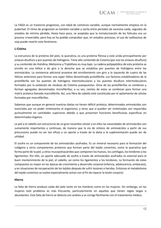La FAGA es un trastorno progresivo, con edad de comienzo variable, aunque normalmente empieza en la
pubertad. El ritmo de progresión es también variable y oscila entre períodos de excesiva caída, seguidos de
estadios de mínima pérdida. Hasta hace poco, se aceptaba que la miniaturización de los folículos era un
proceso irreversible, pero hoy se ha podido comprobar que, en estadios precoces, el uso de isoflavonas de
soja puede revertir este fenómeno.

L-Cistina

La estructura de la proteína del pelo, la queratina, es una proteína fibrosa y está unida principalmente por
enlaces disulfuro y por puentes de hidrógeno. Tiene alto contenido de Cisteína (por eso los enlaces disulfuro)
y su contenido de Histidina, Metionina y Triptófano es muy bajo. La cadena polipeptídica de esta proteína se
enrolla en una hélice a de giro a la derecha que se estabiliza por puentes de hidrógeno entre los
aminoácidos. La resistencia adicional proviene del enrollamiento con giro a la izquierda de cuatro de las
hélices anteriores para formar una súper hélice denominada protofibrilla. Los factores estabilizadores de la
protofibrilla son los puentes de hidrógeno intermoleculares y los puentes disulfuro intermoleculares
formados por la oxidación de residuos de Cisteína yuxtapuestos. Once de las protofibrillas se combinan y
forman agregados denominados microfibrillas; a su vez, cientos de estos se combinan para formar una
matriz proteica llamada macrofibrilla. Así, una fibra de cabello está constituida por el apilamiento de células
formadas por macrofibrillas.

Sabemos que aunque en general nuestras dietas no tienen déficit proteico, determinados aminoácidos son
esenciales por no poder sintetizarlos el organismo; y otros que sí pueden ser sintetizados son requeridos
puntualmente en cantidades superiores debido a que presentan funciones beneficiosas específicas en
determinados órganos.

La piel y el cabello son estructuras de un gran recambio celular y en ellos las necesidades de aminoácidos son
sumamente importantes y continuas, de manera que la vía de síntesis de aminoácidos a partir de sus
precursores puede no ser tan eficaz y un aporte a través de la dieta o la suplementación puede ser de
utilidad.

El azufre es un componente de los aminoácidos azufrados. Es un mineral necesario para la formación del
colágeno y otros componentes proteicos que forman parte del tejido conectivo, como la queratina que
forma parte de la piel, y otros mucopolisacáridos que componen los huesos, los cartílagos, los tendones y los
ligamentos. Por ello, un aporte adecuado de azufre a través de aminoácidos azufrados es esencial para el
buen mantenimiento de la piel, el cabello, así como los ligamentos y los tendones. La formación de estos
compuestos es mayor en las épocas de crecimiento y desarrollo corporal (infancia, adolescencia, embarazo),
y en situaciones de recuperación de los tejidos después de sufrir lesiones o heridas. Entonces el metabolismo
del tejido conectivo se vuelve especialmente activo con el fin de reparar la lesión corporal.

Hierro

La falta de hierro produce caída del pelo tanto en los hombres como en las mujeres. Sin embargo, en las
mujeres este problema es más frecuente, particularmente en aquellas que tienen reglas largas o
abundantes. Esta falta de hierro se detecta con análisis y se corrige fácilmente con el tratamiento médico.



                                                                                                            12
 