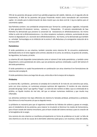 72% de los pacientes del grupo control tuvo pérdida progresiva del cabello. Además, en el segundo año de
tratamiento, el 66% de los pacientes del grupo Finasteride mostró cierta reanudación del crecimiento
capilar. Un estudio para la determinación de dosis mostró que una dosis oral de 1 mg era óptima para el
crecimiento capilar.

Saw Palmetto contiene una cantidad de componentes que forman los aceites grasos vegetales, incluyendo
el beta glucósido-3-D-sitosterol, taninos, azúcares y Polisacáridos. El extracto estandarizado de Saw
Palmetto ha demostrado que previene la conversión de testosterona en dihidrotestosterona. Así mismo
inhibe la unión de la dihidrotestosterona a Ios sitios receptores nucleares y celulares, aumentando de esta
manera la degradación y la excreción de la dihidrotestosterona. Así mismo, se ha demostrado que también
su actividad farmacológica es la inhibición de la enzima 5 alfa Reductasa y la consiguiente reducción de la
hormona DHT.

Pantoténico

El ácido pantoténico es una vitamina, también conocida como vitamina B5. Se encuentra ampliamente
distribuida tanto en el reino vegetal como animal y abunda en la carne, las verduras, los granos de cereales,
las legumbres, los huevos y la leche.

La vitamina B5 está disponible comercialmente como el isómero D del ácido pantoténico, y también como
dexpantenol y como pantotenato de calcio, que son productos químicos sintetizados a partir del isómero D
del ácido pantoténico.

El ácido pantoténico es usado frecuentemente en combinación con otras vitaminas B en formulaciones de
vitaminas del complejo B.

El ácido pantoténico tiene una larga lista de usos, entre ellos el de la mejora de la alopecia.

Piridoxina

La vitamina B6, o piridoxina , pertenece al complejo de la vitamina B. Se trata de una coenzima que actúa,
junto con otras enzimas, en numerosos procesos químicos del organismo. El nombre de esta vitamina
procede del griego "piros" que significa "fuego". La razón de este nombre se debe a que es sintetizada de la
piridina, un líquido incoloro de mal olor, del que se extraen numerosas medicinas y que resulta muy
inflamable.

Los alimentos contienen tres tipos diferentes de vitamina B, llamados piridoxal, piridoxamina y piridoxina.
Esta última es la más frecuente y la que se degrada menos.

La piridoxina es necesaria para que el organismo transforme los hidratos de carbono y grasas en energía,
para el metabolismo de las proteínas, para mejorar la circulación al disminuir los niveles de homocisteina,
para el buen estado del sistema inmunitario, para el buen estado del sistema nervioso y para la creación de
la hemoglobina de la sangre.

Una carencia de esta vitamina se manifiesta principalmente en forma de problemas en la piel: La falta de
esta vitamina es una de las causas de la dermatitis seborreica (piel grasa y con escamas), caída del cabello,


                                                                                                          14
 