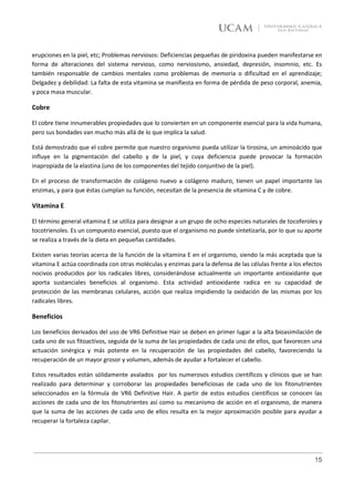 erupciones en la piel, etc; Problemas nerviosos: Deficiencias pequeñas de piridoxina pueden manifestarse en
forma de alteraciones del sistema nervioso, como nerviosismo, ansiedad, depresión, insomnio, etc. Es
también responsable de cambios mentales como problemas de memoria o dificultad en el aprendizaje;
Delgadez y debilidad: La falta de esta vitamina se manifiesta en forma de pérdida de peso corporal, anemia,
y poca masa muscular.

Cobre

El cobre tiene innumerables propiedades que lo convierten en un componente esencial para la vida humana,
pero sus bondades van mucho más allá de lo que implica la salud.

Está demostrado que el cobre permite que nuestro organismo pueda utilizar la tirosina, un aminoácido que
influye en la pigmentación del cabello y de la piel, y cuya deficiencia puede provocar la formación
inapropiada de la elastina (uno de los componentes del tejido conjuntivo de la piel).

En el proceso de transformación de colágeno nuevo a colágeno maduro, tienen un papel importante las
enzimas, y para que éstas cumplan su función, necesitan de la presencia de vitamina C y de cobre.

Vitamina E

El término general vitamina E se utiliza para designar a un grupo de ocho especies naturales de tocoferoles y
tocotrienoles. Es un compuesto esencial, puesto que el organismo no puede sintetizarla, por lo que su aporte
se realiza a través de la dieta en pequeñas cantidades.

Existen varias teorías acerca de la función de la vitamina E en el organismo, siendo la más aceptada que la
vitamina E actúa coordinada con otras moléculas y enzimas para la defensa de las células frente a los efectos
nocivos producidos por los radicales libres, considerándose actualmente un importante antioxidante que
aporta sustanciales beneficios al organismo. Esta actividad antioxidante radica en su capacidad de
protección de las membranas celulares, acción que realiza impidiendo la oxidación de las mismas por los
radicales libres.

Beneficios

Los beneficios derivados del uso de VR6 Definitive Hair se deben en primer lugar a la alta bioasimilación de
cada uno de sus fitoactivos, seguida de la suma de las propiedades de cada uno de ellos, que favorecen una
actuación sinérgica y más potente en la recuperación de las propiedades del cabello, favoreciendo la
recuperación de un mayor grosor y volumen, además de ayudar a fortalecer el cabello.

Estos resultados están sólidamente avalados por los numerosos estudios científicos y clínicos que se han
realizado para determinar y corroborar las propiedades beneficiosas de cada uno de los fitonutrientes
seleccionados en la fórmula de VR6 Definitive Hair. A partir de estos estudios científicos se conocen las
acciones de cada uno de los fitonutrientes así como su mecanismo de acción en el organismo, de manera
que la suma de las acciones de cada uno de ellos resulta en la mejor aproximación posible para ayudar a
recuperar la fortaleza capilar.




                                                                                                          15
 