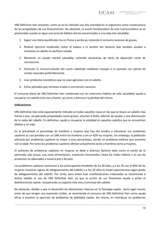 VR6 Definitive Hair presenta como ya se ha indicado una alta actividad en el organismo como consecuencia
de las propiedades de sus fitonutrientes. No obstante, la acción fortalecedora de este nutricosmético se ve
potenciada cuando se sigue una serie de hábitos diarios encaminados a una vida más saludable:

    1. Seguir una dieta equilibrada rica en frutas y verduras, evitando el consumo excesivo de grasas.

    2. Realizar ejercicio moderado, evitar el tabaco y el alcohol son factores que también ayudan a
       mantener el cabello en perfecto estado.

    3. Mantener un estado mental saludable, evitando situaciones de tanto de depresión como de
       nerviosismo.

    4. Estimular la microcirculación del cuero cabelludo mediante masajes o el peinado con peines de
       cerdas naturales preferiblemente.

    5. Usar productos cosméticos que no sean agresivos con el cabello.

    6. Evitar peinados que sometan al pelo a una tensión excesiva.

El consumo diario de VR6 Definitive Hair combinado con los anteriores hábitos de vida saludables ayuda a
recuperar un cabello más vivo y fuerte, así como a disminuir la pérdida del mismo.

Indicaciones

VR6 Definitive Hair está especialmente indicado en todos aquellos casos en los que se busca un cabello más
fuerte y vivo, recuperando propiedades como grosor, volumen y brillo, además de ayudar a una disminución
de la caída del cabello. En definitiva, ayuda a recuperar la vitalidad en aquellos cabellos que se encuentran
débiles y sin vida.

En la actualidad, el porcentaje de hombres y mujeres que hoy día acuden a solucionar sus problemas
capilares es casi paralelo con un 58% entre los hombres y en un 42% las mujeres. Sin embargo, la población
afectada por problemas capilares es mayor a esos porcentajes, siendo un problema estético que aumenta
con la edad. Por tanto los problemas capilares afectan actualmente tanto a hombres como a mujeres.

El aumento de problemas capilares en mujeres se debe a diversos factores tales como el estrés de la
ajetreada vida actual, una mala alimentación, trastornos hormonales, hasta los malos hábitos o el uso de
productos no adecuados a nuestra piel y de pelo.

Los problemas capilares comienzan a ser preocupantes alrededor de los 30 años, y a los 35 casi el 40% de las
mujeres muestran signos de adelgazamiento del cabello y a los 50 años la mitad experimentan algún grado
de adelgazamiento del cabello. Por tanto, para evitar esas manifestaciones indeseadas se recomienda a
dichas edades el uso de VR6 Definitive Hair, ya que la acción de sus fitoactivos ayuda a evitar el
debilitamiento capilar, recuperando un aspecto más vivo y luminoso del cabello.

No obstante, debido a que el desarrollo de alteraciones internas en la fisiología capilar tiene lugar mucho
antes de que tengan una expresión visible, se recomienda el consumo de VR6 Definitive Hair como ayuda
eficaz a prevenir la aparición de problemas de debilidad capilar. Así mismo, en individuos sin problemas


                                                                                                          16
 