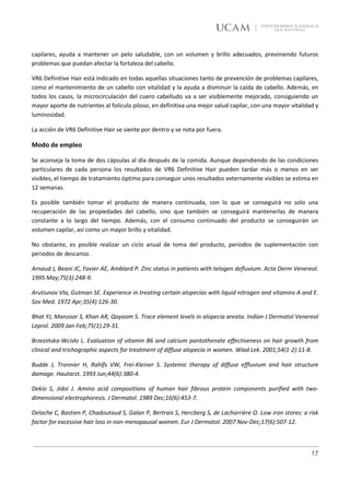 capilares, ayuda a mantener un pelo saludable, con un volumen y brillo adecuados, previniendo futuros
problemas que puedan afectar la fortaleza del cabello.

VR6 Definitive Hair está indicado en todas aquellas situaciones tanto de prevención de problemas capilares,
como el mantenimiento de un cabello con vitalidad y la ayuda a disminuir la caída de cabello. Además, en
todos los casos, la microcirculación del cuero cabelludo va a ser visiblemente mejorado, consiguiendo un
mayor aporte de nutrientes al folículo piloso, en definitiva una mejor salud capilar, con una mayor vitalidad y
luminosidad.

La acción de VR6 Definitive Hair se siente por dentro y se nota por fuera.

Modo de empleo

Se aconseja la toma de dos cápsulas al día después de la comida. Aunque dependiendo de las condiciones
particulares de cada persona los resultados de VR6 Definitive Hair pueden tardar más o menos en ser
visibles, el tiempo de tratamiento óptimo para conseguir unos resultados externamente visibles se estima en
12 semanas.

Es posible también tomar el producto de manera continuada, con lo que se conseguirá no solo una
recuperación de las propiedades del cabello, sino que también se conseguirá mantenerlas de manera
constante a lo largo del tiempo. Además, con el consumo continuado del producto se conseguirán un
volumen capilar, así como un mayor brillo y vitalidad.

No obstante, es posible realizar un ciclo anual de toma del producto, periodos de suplementación con
periodos de descanso.

Arnaud J, Beani JC, Favier AE, Amblard P. Zinc status in patients with telogen defluvium. Acta Derm Venereol.
1995 May;75(3):248-9.

Arutiunov VIa, Gutman SE. Experience in treating certain alopecias with liquid nitrogen and vitamins A and E.
Sov Med. 1972 Apr;35(4):126-30.

Bhat YJ, Manzoor S, Khan AR, Qayoom S. Trace element levels in alopecia areata. Indian J Dermatol Venereol
Leprol. 2009 Jan-Feb;75(1):29-31.

Brzezińska-Wcisło L. Evaluation of vitamin B6 and calcium pantothenate effectiveness on hair growth from
clinical and trichographic aspects for treatment of diffuse alopecia in women. Wiad Lek. 2001;54(1-2):11-8.

Budde J, Tronnier H, Rahlfs VW, Frei-Kleiner S. Systemic therapy of diffuse effluvium and hair structure
damage. Hautarzt. 1993 Jun;44(6):380-4.

Dekio S, Jidoi J. Amino acid compositions of human hair fibrous protein components purified with two-
dimensional electrophoresis. J Dermatol. 1989 Dec;16(6):453-7.

Deloche C, Bastien P, Chadoutaud S, Galan P, Bertrais S, Hercberg S, de Lacharrière O. Low iron stores: a risk
factor for excessive hair loss in non-menopausal women. Eur J Dermatol. 2007 Nov-Dec;17(6):507-12.



                                                                                                            17
 