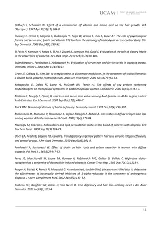 Dethlefs J, Schneider W. Effect of a combination of vitamin and amino acid on the hair growth. ZFA
(Stuttgart). 1977 Apr 30;53(12):684-8.

Durusoy C, Ozenli Y, Adiguzel A, Budakoglu IY, Tugal O, Arikan S, Uslu A, Gulec AT. The role of psychological
factors and serum zinc, folate and vitamin B12 levels in the aetiology of trichodynia: a case-control study. Clin
Exp Dermatol. 2009 Oct;34(7):789-92.

El Fékih N, Kamoun H, Fazaa B, El Ati J, Zouari B, Kamoun MR, Gaigi S. Evaluation of the role of dietary intake
in the occurrence of alopecia. Rev Med Liege. 2010 Feb;65(2):98-102.

Esfandiarpour I, Farajzadeh S, Abbaszadeh M. Evaluation of serum iron and ferritin levels in alopecia areata.
Dermatol Online J. 2008 Mar 15;14(3):21.

Grant JE, Odlaug BL, Kim SW. N-acetylcysteine, a glutamate modulator, in the treatment of trichotillomania:
a double-blind, placebo-controlled study. Arch Gen Psychiatry. 2009 Jul; 66(7):756-63.

Kotsopoulos D, Dalais FS, Liang YL, McGrath BP, Teede HJ. The effects of soy protein containing
phytoestrogens on menopausal symptoms in postmenopausal women. Climacteric. 2000 Sep;3(3):161-7.

Malanin K, Telegdy E, Qazaq H. Hair loss and serum zinc values among Arab females in Al Ain region, United
Arab Emirates. Eur J Dermatol. 2007 Sep-Oct;17(5):446-7.

Mock DM. Skin manifestations of biotin deficiency. Semin Dermatol. 1991 Dec;10(4):296-302.

Moeinvaziri M, Mansoori P, Holakooee K, Safaee Naraghi Z, Abbasi A. Iron status in diffuse telogen hair loss
among women. Acta Dermatovenerol Croat. 2009;17(4):279-84.

Naziroglu M, Kokcam I. Antioxidants and lipid peroxidation status in the blood of patients with alopecia. Cell
Biochem Funct. 2000 Sep;18(3):169-73.

Olsen EA, Reed KB, Cacchio PB, Caudill L. Iron deficiency in female pattern hair loss, chronic telogen effluvium,
and control groups. J Am Acad Dermatol. 2010 Dec;63(6):991-9.

Pawlowski A, Kostanecki W. Effect of biotin on hair roots and sebum excretion in women with diffuse
alopecia. Pol Med J. 1966;5(2):447-52.

Perez JE, Macchiavelli M, Leone BA, Romero A, Rabinovich MG, Goldar D, Vallejo C. High-dose alpha-
tocopherol as a preventive of doxorubicin-induced alopecia. Cancer Treat Rep. 1986 Oct; 70(10):1213-4.

Prager N, Bickett K, French N, Marcovici G. A randomized, double-blind, placebo-controlled trial to determine
the effectiveness of botanically derived inhibitors of 5-alpha-reductase in the treatment of androgenetic
alopecia. J Altern Complement Med. 2002 Apr;8(2):143-52.

Rushton DH, Bergfeld WF, Gilkes JJ, Van Neste D. Iron deficiency and hair loss--nothing new? J Am Acad
Dermatol. 2011 Jul;65(1):203-4.




                                                                                                              18
 