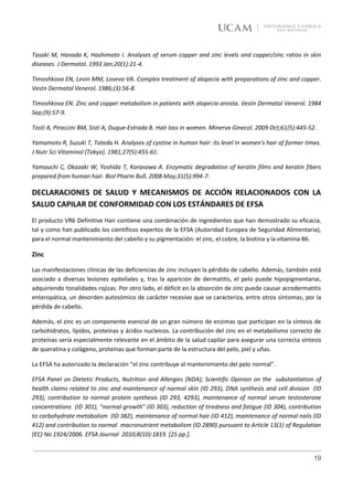 Tasaki M, Hanada K, Hashimoto I. Analyses of serum copper and zinc levels and copper/zinc ratios in skin
diseases. J Dermatol. 1993 Jan;20(1):21-4.

Timoshkova EN, Levin MM, Loseva VA. Complex treatment of alopecia with preparations of zinc and copper.
Vestn Dermatol Venerol. 1986;(3):56-8.

Timoshkova EN. Zinc and copper metabolism in patients with alopecia areata. Vestn Dermatol Venerol. 1984
Sep;(9):57-9.

Tosti A, Piraccini BM, Sisti A, Duque-Estrada B. Hair loss in women. Minerva Ginecol. 2009 Oct;61(5):445-52.

Yamamoto R, Suzuki T, Tateda H. Analyses of cystine in human hair: its level in women's hair of former times.
J Nutr Sci Vitaminol (Tokyo). 1981;27(5):455-61.

Yamauchi C, Okazaki W, Yoshida T, Karasawa A. Enzymatic degradation of keratin films and keratin fibers
prepared from human hair. Biol Pharm Bull. 2008 May;31(5):994-7.

DECLARACIONES DE SALUD Y MECANISMOS DE ACCIÓN RELACIONADOS CON LA
SALUD CAPILAR DE CONFORMIDAD CON LOS ESTÁNDARES DE EFSA
El producto VR6 Definitive Hair contiene una combinación de ingredientes que han demostrado su eficacia,
tal y como han publicado los científicos expertos de la EFSA (Autoridad Europea de Seguridad Alimentaria),
para el normal mantenimiento del cabello y su pigmentación: el zinc, el cobre, la biotina y la vitamina B6.

Zinc

Las manifestaciones clínicas de las deficiencias de zinc incluyen la pérdida de cabello. Además, también está
asociado a diversas lesiones epiteliales y, tras la aparición de dermatitis, el pelo puede hipopigmentarse,
adquiriendo tonalidades rojizas. Por otro lado, el déficit en la absorción de zinc puede causar acrodermatitis
enteropática, un desorden autosómico de carácter recesivo que se caracteriza, entre otros síntomas, por la
pérdida de cabello.

Además, el zinc es un componente esencial de un gran número de enzimas que participan en la síntesis de
carbohidratos, lípidos, proteínas y ácidos nucleicos. La contribución del zinc en el metabolismo correcto de
proteínas sería especialmente relevante en el ámbito de la salud capilar para asegurar una correcta síntesis
de queratina y colágeno, proteínas que forman parte de la estructura del pelo, piel y uñas.

La EFSA ha autorizado la declaración “el zinc contribuye al mantenimiento del pelo normal”.

EFSA Panel on Dietetic Products, Nutrition and Allergies (NDA); Scientific Opinion on the substantiation of
health claims related to zinc and maintenance of normal skin (ID 293), DNA synthesis and cell division (ID
293), contribution to normal protein synthesis (ID 293, 4293), maintenance of normal serum testosterone
concentrations (ID 301), “normal growth” (ID 303), reduction of tiredness and fatigue (ID 304), contribution
to carbohydrate metabolism (ID 382), maintenance of normal hair (ID 412), maintenance of normal nails (ID
412) and contribution to normal macronutrient metabolism (ID 2890) pursuant to Article 13(1) of Regulation
(EC) No 1924/2006. EFSA Journal 2010;8(10):1819. [25 pp.].


                                                                                                           19
 
