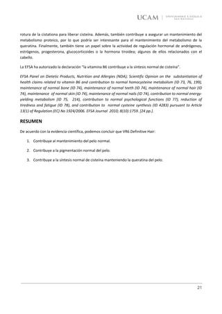 rotura de la cistationa para liberar cisteína. Además, también contribuye a asegurar un mantenimiento del
metabolismo proteico, por lo que podría ser interesante para el mantenimiento del metabolismo de la
queratina. Finalmente, también tiene un papel sobre la actividad de regulación hormonal de andrógenos,
estrógenos, progesterona, glucocorticoides o la hormona tiroidea; algunos de ellos relacionados con el
cabello.

La EFSA ha autorizado la declaración “la vitamina B6 contribuye a la síntesis normal de cisteína”.

EFSA Panel on Dietetic Products, Nutrition and Allergies (NDA); Scientific Opinion on the substantiation of
health claims related to vitamin B6 and contribution to normal homocysteine metabolism (ID 73, 76, 199),
maintenance of normal bone (ID 74), maintenance of normal teeth (ID 74), maintenance of normal hair (ID
74), maintenance of normal skin (ID 74), maintenance of normal nails (ID 74), contribution to normal energy-
yielding metabolism (ID 75, 214), contribution to normal psychological functions (ID 77), reduction of
tiredness and fatigue (ID 78), and contribution to normal cysteine synthesis (ID 4283) pursuant to Article
13(1) of Regulation (EC) No 1924/2006. EFSA Journal 2010; 8(10):1759. [24 pp.].

RESUMEN
De acuerdo con la evidencia científica, podemos concluir que VR6 Definitive Hair:

    1. Contribuye al mantenimiento del pelo normal.

    2. Contribuye a la pigmentación normal del pelo.

    3. Contribuye a la síntesis normal de cisteína manteniendo la queratina del pelo.




                                                                                                         21
 