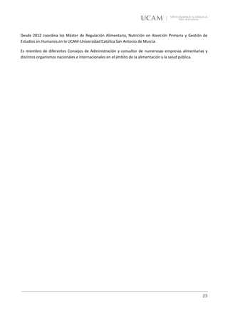 Desde 2012 coordina los Máster de Regulación Alimentaria, Nutrición en Atención Primaria y Gestión de
Estudios en Humanos en la UCAM-Universidad Católica San Antonio de Murcia.

Es miembro de diferentes Consejos de Administración y consultor de numerosas empresas alimentarias y
distintos organismos nacionales e internacionales en el ámbito de la alimentación y la salud pública.




                                                                                                  23
 