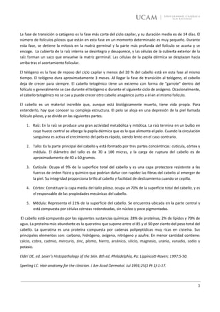 La fase de transición o catágeno es la fase más corta del ciclo capilar, y su duración media es de 14 días. El
número de folículos pilosos que están en esta fase en un momento determinado es muy pequeño. Durante
esta fase, se detiene la mitosis en la matriz germinal y la parte más profunda del folículo se acorta y se
encoge. La cubierta de la raíz interna se desintegra y desaparece, y las células de la cubierta exterior de la
raíz forman un saco que envuelve la matriz germinal. Las células de la papila dérmica se desplazan hacia
arriba tras el acortamiento folicular.

El telógeno es la fase de reposo del ciclo capilar y menos del 20 % del cabello está en esta fase al mismo
tiempo. El telógeno dura aproximadamente 3 meses. Al llegar la fase de transición al telógeno, el cabello
deja de crecer para siempre. El cabello telogénico tiene un extremo con forma de "garrote" dentro del
folículo y generalmente se cae durante el telógeno o durante el siguiente ciclo de anágeno. Ocasionalmente,
el cabello telogénico no se cae y puede crecer otro cabello anagénico junto a él en el mismo folículo.

El cabello es un material increíble que, aunque está biológicamente muerto, tiene vida propia. Para
entenderlo, hay que conocer su compleja estructura. El pelo se aloja en una depresión de la piel llamada
folículo piloso, y se divide en las siguientes partes.

    1. Raíz: En la raíz se produce una gran actividad metabólica y mitótica. La raíz termina en un bulbo en
       cuyo hueco central se alberga la papila dérmica que es la que alimenta el pelo. Cuando la circulación
       sanguínea es activa el crecimiento del pelo es rápido, siendo lento en el caso contrario.

    2. Tallo: Es la parte principal del cabello y está formado por tres partes concéntricas: cutícula, córtex y
       médula. El diámetro del tallo es de 70 a 100 micras, y la carga de ruptura del cabello es de
       aproximadamente de 40 a 60 gramos.

    3. Cutícula: Ocupa el 9% de la superficie total del cabello y es una capa protectora resistente a las
       fuerzas de orden físico y químico que podrían dañar con rapidez las fibras del cabello al emerger de
       la piel. Su integridad proporciona brillo al cabello y facilidad de deslizamiento cuando se cepilla.

    4. Córtex: Constituye la capa media del tallo piloso, ocupa un 70% de la superficie total del cabello, y es
       el responsable de las propiedades mecánicas del cabello.

    5. Médula: Representa el 21% de la superficie del cabello. Se encuentra ubicada en la parte central y
       está compuesta por células córneas redondeadas, sin núcleo y poco pigmentadas.

 El cabello está compuesto por las siguientes sustancias químicas: 28% de proteínas, 2% de lípidos y 70% de
agua. La proteína más abundante es la queratina que supone entre el 85 y el 90 por ciento del peso total del
cabello. La queratina es una proteína compuesta por cadenas polipeptídicas muy ricas en cisteína. Sus
principales elementos son: carbono, hidrógeno, oxígeno, nitrógeno y azufre. En menor cantidad contiene:
calcio, cobre, cadmio, mercurio, zinc, plomo, hierro, arsénico, silicio, magnesio, uranio, vanadio, sodio y
potasio.

Elder DE, ed. Lever's Histopathology of the Skin. 8th ed. Philadelphia, Pa: Lippincott-Raven; 1997:5-50.

Sperling LC. Hair anatomy for the clinician. J Am Acad Dermatol. Jul 1991;25(1 Pt 1):1-17.



                                                                                                             3
 