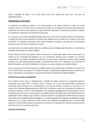 Tiede S, Kloepper JE, Bodo E, et al. Hair follicle stem cells: walking the maze. Eur J Cell Biol. Jul
2007;86(7):355-76.

PROBLEMAS CAPILARES
La incidencia de problemas capilares se ha incrementado en las últimas décadas. El estrés de la vida
cotidiana, junto con las deficiencias nutricionales causadas por el seguimiento de dietas desequilibradas,
además de otros factores (por ejemplo, de tipo hormonal), ha elevado la incidencia de problemas capilares
en la población en general y en la femenina en particular.

Con frecuencia se trivializa la pérdida de cabello, pero ésta puede tener profundos efectos en el bienestar y
la calidad de vida de estos pacientes, de manera que aquellos que no reciben de su médico lo que ellos
consideran un tratamiento adecuado suelen acabar probando “remedios” cuya eficacia no está probada
pero que a pesar de todo se encuentran a la venta.

Las alteraciones del cabello pueden deberse a modificaciones morfológicas del tallo piloso o a alteraciones
del bulbo, relacionadas con el ciclo biológico.

Existen diversos factores que pueden dañar la estructura y el desarrollo capilar. Entre estos factores se
incluye el uso continuado de productos con una composición agresiva para el cabello, las carencias
nutricionales y los factores hereditarios, endocrinos y autoinmunes. Cualquiera de estos factores puede
ocasionar una caída generalizada del cabello, una pérdida del brillo y de la sedosidad, una reducción del
grosor del cabello, una mayor facilidad para la fractura y una mayor tendencia a la alopecia difusa.

Como consecuencia de diversos factores, el cabello puede sufrir procesos que lo debilitan y lo hacen más
fino. Si estos factores se mantienen a lo largo del tiempo, el cabello pierde progresivamente su volumen y su
brillo, conduciendo a una situación en la que puede producirse la pérdida del cabello debilitado.

Factores hormonales y hereditarios

En la mayoría de los casos, el debilitamiento y pérdida del cabello presenta un componente genético
importante, que afecta tanto a hombres como a mujeres. Se ha visto que determinadas alteraciones
hormonales están asociadas con el debilitamiento y la caída del cabello. Se produce un aumento en los
niveles de la hormona dihidrotestosterona (DHT) que se sintetiza a partir de la testosterona mediante la
enzima 5α-reductasa. La DHT se une fuertemente a los receptores androgénicos del folículo piloso e induce
la miniaturización del mismo, lo que resulta en un cabello cada vez más débil y fino, que finalmente lleva a la
pérdida del mismo. Debido a que hombres y mujeres presentan una distribución diferente de las enzimas
responsables del metabolismo de los andrógenos, se justifica que presenten patrones de pérdida de cabello
diferentes. Así, la mujer presenta un menor número de receptores androgénicos que el hombre (40%
menos) en la línea frontal y menor concentración de la enzima 5 α-reductasa, en concreto una concentración
tres veces menor, en los folículos frontales.

Factores nutricionales




                                                                                                             4
 
