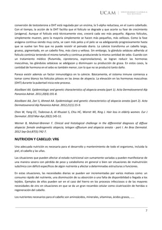 conversión de testosterona a DHT está regulada por un enzima, la 5-alpha reductasa, en el cuero cabelludo.
Con el tiempo, la acción de la DHT facilita que el folículo se degrade y que acorte su fase de crecimiento
(anágena). Aunque el folículo está técnicamente vivo, crecerá cada vez más pequeño. Algunos folículos,
simplemente mueren, pero la mayoría simplemente se hacen más pequeños, más vellosos. Como la fase
anágena continua siendo muy corta, se caen más pelos y el pelo se va adelgazando progresivamente hasta
que se vuelve tan fino que no puede resistir el peinado diario. La calvicie transforma un cabello largo,
grueso, pigmentado, en un cabello fino, más claro y velloso. Sin embargo, la glándula sebácea adherida al
folículo continúa teniendo el mismo tamaño y continua produciendo la misma cantidad de sebo. Cuando con
un tratamiento médico (flutamida, ciproterona, espironolactona), se logran reducir las hormonas
masculinas, las glándulas sebáceas se adelgazan y disminuyen su producción de grasa. En estos casos, la
cantidad de hormona en el sebo es también menor, con lo que no se producirá tanto daño.

Parece existir además un factor inmunológico en la calvicie. Básicamente, el sistema inmune comienza a
tomar como blanco los folículos pilosos en las áreas de alopecia. La elevación en las hormonas masculinas
(DHT) durante la pubertad inicia este proceso.

Alzolibani AA. Epidemiologic and genetic characteristics of alopecia areata (part 1). Acta Dermatovenerol Alp
Panonica Adriat. 2011;20(4):191-8.

Alzolibani AA, Zari S, Ahmed AA. Epidemiologic and genetic characteristics of alopecia areata (part 2). Acta
Dermatovenerol Alp Panonica Adriat. 2012;21(1):15-9.

Chen W, Yang CC, Todorova A, Al Khuzaei S, Chiu HC, Worret WI, Ring J. Hair loss in elderly women. Eur J
Dermatol. 2010 Mar-Apr;20(2):145-51.

Werner B, Mulinari-Brenner F. Clinical and histological challenge in the differential diagnosis of diffuse
alopecia: female androgenetic alopecia, telogen effluvium and alopecia areata - part I. An Bras Dermatol.
2012 Sep-Oct;87(5):742-7.

NUTRICION Y CABELLO: VR6
Una adecuada nutrición es necesaria para el desarrollo y mantenimiento de todo el organismo, incluida la
piel, el cabello y las uñas.

Las situaciones que pueden afectar al estado nutricional son sumamente variadas y pueden manifestarse de
una manera severa con pérdida de peso y catabolismo en general o bien ser situaciones de malnutrición
subclínica con déficit específicos de algún nutriente y afectar a determinadas estructuras o funciones.

En estas situaciones, las necesidades diarias se pueden ver incrementadas por varios motivos como: un
consumo rápido del nutriente, una disminución de su absorción o una falta de disponibilidad o llegada a los
tejidos. Ejemplos de ellos pueden ser en el caso del hierro en los procesos infecciosos o de las mayores
necesidades de zinc en situaciones en que se da un gran recambio celular como cicatrización de heridas o
regeneración del cabello.

Los nutrientes necesarios para el cabello son aminoácidos, minerales, vitaminas, ácidos grasos, …..



                                                                                                           7
 