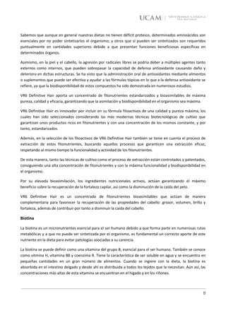 Sabemos que aunque en general nuestras dietas no tienen déficit proteico, determinados aminoácidos son
esenciales por no poder sintetizarlos el organismo; y otros que sí pueden ser sintetizados son requeridos
puntualmente en cantidades superiores debido a que presentan funciones beneficiosas específicas en
determinados órganos.

Asimismo, en la piel y el cabello, la agresión por radicales libres se podría deber a múltiples agentes tanto
externos como internos, que pueden sobrepasar la capacidad de defensa antioxidante causando daño y
deterioro en dichas estructuras. Se ha visto que la administración oral de antioxidantes mediante alimentos
o suplementos que puede ser efectiva y ayudar a las fórmulas tópicas en lo que a la defensa antioxidante se
refiere, ya que la biodisponibilidad de estos compuestos ha sido demostrada en numerosos estudios.

VR6 Definitive Hair aporta un concentrado de fitonutrientes estandarizados y bioasimilables de máxima
pureza, calidad y eficacia, garantizando que la asimilación y biodisponibilidad en el organismo sea máxima.

VR6 Definitive Hair es innovador por incluir en su fórmula fitoactivos de una calidad y pureza máxima, los
cuales han sido seleccionados considerando las más modernas técnicas biotecnológicas de cultivo que
garantizan unos productos ricos en fitonutrientes y con una concentración de los mismos constante, y por
tanto, estandarizados.

Además, en la selección de los fitoactivos de VR6 Definitive Hair también se tiene en cuenta el proceso de
extracción de estos fitonutrientes, buscando aquellos procesos que garanticen una extracción eficaz,
respetando al mismo tiempo la funcionalidad y actividad de los fitonutrientes.

De esta manera, tanto las técnicas de cultivo como el proceso de extracción están controlados y patentados,
consiguiendo una alta concentración de fitonutrientes y con la máxima funcionalidad y biodisponibilidad en
el organismo.

Por su elevada bioasimilación, los ingredientes nutricionales activos, actúan garantizando el máximo
beneficio sobre la recuperación de la fortaleza capilar, así como la disminución de la caída del pelo.

VR6 Definitive Hair es un concentrado de fitonutrientes bioasimilables que actúan de manera
complementaria para favorecer la recuperación de las propiedades del cabello: grosor, volumen, brillo y
fortaleza, además de contribuir por tanto a disminuir la caída del cabello.

Biotina

La biotina es un micronutrientes esencial para el ser humano debido a que forma parte en numerosas rutas
metabólicas y a que no puede ser sintetizada por el organismo, es fundamental un correcto aporte de este
nutriente en la dieta para evitar patologías asociadas a su carencia.

La biotina se puede definir como una vitamina del grupo B, esencial para el ser humano. También se conoce
como vitmina H, vitamina B8 y coenzima R. Tiene la característica de ser soluble en agua y se encuentra en
pequeñas cantidades en un gran número de alimentos. Cuando se ingiere con la dieta, la biotina es
absorbida en el intestino delgado y desde ahí es distribuida a todos los tejidos que la necesitan. Aún así, las
concentraciones más altas de esta vitamina se encuentran en el hígado y en los riñones.



                                                                                                             8
 