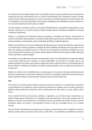 Su nombre deriva de la palabra griega “bios”, que significa vida, por lo que es posible hacerse una idea de la
importancia de este micronutriente para un correcto funcionamiento de la bioquímica humana. Aunque
existen 8 formas diferentes de biotina, tan solo una presenta su actividad vitamínica de manera plena. Esta
es la D-Biotina, la cual está relacionada en los procesos metabólicos de carbohidratos, grasas y proteínas, y
en el correcto estado de salud de la piel y el cabello.

Sin esta vitamina, numerosas enzimas no funcionan apropiadamente, apareciendo complicaciones a nivel
cutáneo, intestinal y en el sistema nervioso. Además pueden aparecer problemas metabólicos de diversa
naturaleza e importancia.

Debido a su implicación con diferentes sistemas enzimáticos, es también una vitamina esencial para un
correcto crecimiento. Recientemente, se ha determinado además que la biotina es también necesaria en los
procesos celulares a nivel genético, como la replicación del ADN y la expresión genética.

Debido a que la biotina se encuentra ampliamente distribuida por gran número de alimentos, a pesar de que
su concentración en estos es pequeña, no debería de haber problemas de deficiencia de esta vitamina en la
dieta. Sin embargo, por diversas razones, lo cierto es que se encuentran situaciones de deficiencia, en las
que los síntomas más frecuentes son nauseas, vómitos, glositis (inflamación de la lengua), palidez, depresión
mental, dermatitis y caída del cabello.

Una posible causa de deficiencia de biotina se puede deber a que no sea absorbida por el organismo, debido
a que existen sustancias que la atrapan y la hacen inabsorbible. Una de ellas es la avidina, que es una
proteína presente en el huevo y que cuando se ingiere de manera cruda (sin cocinar) se une fuertemente a la
biotina. Además, antibióticos que dañan la microflora intestinal pueden causar una deficiencia de biotina en
el organismo.

Debido a la relación entre el debilitamiento y la caída capilar con la presencia de bajas concentraciones de
biotina en el organismo, es importante suplementar la dieta con cantidades suficientes de esta vitamina para
dotar al cabello de todos los micronutrientes necesarios para un correcto desarrollo.

Zinc

El Zinc (Zn) es un mineral esencial desde el punto de vista de la nutrición. Es un mineral que se encuentra
muy distribuido por el organismo, siendo de especial importancia en órganos como el cerebro, páncreas y
glándula adrenal, además de encontrarse altas concentraciones de este catión en la piel, cabello, uñas y
retina.

El zinc presenta funciones estructurales, catalíticas y reguladoras, es por tanto de gran importancia y su
déficit conlleva graves alteraciones en la fisiología normal del organismo. Entre estas funciones del zinc
destacan su función como coenzima en la actividad de más de una veintena de enzimas; función a nivel de
membrana celular; una función a nivel genético; función a nivel de la actividad neural y en el sistema
inmune.

Entre las fuentes nutricionales de importancia para la dieta se encuentran las carnes, el hígado y el marisco.
Además existen diversas sustancias tales como el ácido fítico y los polifenoles procedentes de diversas



                                                                                                            9
 