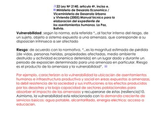 1]
                      [ 22 Ley Nº 2140, artículo 4º, inciso e.
                        Ministerio de Desarolo Económico /
                      [2]

                      Viceministerio de Desarrolo Urbano
                      y Vivienda (2005) Manual técnico para la
                      elaboración del expediente de
                      los asentamientos humanos. La Paz,
                      Bolivia.
Vulnerabilidad: según la norma, está referida “…al factor interno del riesgo, de
un sujeto, objeto o sistema expuesto a una amenaza, que corresponde a su
disposición intrínseca a ser afectado

Riesgo: de acuerdo con la normativa, “…es la magnitud estimada de pérdida
(de vidas, personas heridas, propiedades afectadas, medio ambiente
destruido y actividad económica detenida) en un lugar dado y durante un
período de exposición determinado para una amenaza en particular. Riesgo
es el producto de la amenaza y la vulnerabilidad”. [1]

Por ejemplo, caracterizan a la vulnerabilidad la ubicación de asentamientos
humanos e infraestructura productiva y social en áreas expuestas a amenazas,
la débil resistencia de la sociedad y sus instituciones a los efectos producidos
por los desastres y la baja capacidad de sectores poblacionales para
absorber el impacto de las amenazas y recuperarse de éstas (resiliencia)10.
Asimismo, la vulnerabilidad está relacionada con la demanda creciente de
servicios básicos: agua potable, alcantarillado, energía eléctrica; acceso a
educación,
 