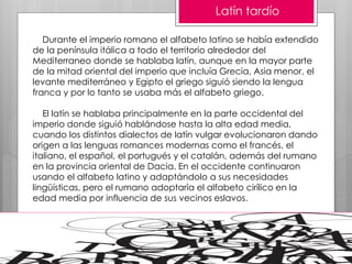 Latín tardío
Durante el imperio romano el alfabeto latino se había extendido
de la península itálica a todo el territorio alrededor del
Mediterraneo donde se hablaba latín, aunque en la mayor parte
de la mitad oriental del imperio que incluía Grecia, Asia menor, el
levante mediterráneo y Egipto el griego siguió siendo la lengua
franca y por lo tanto se usaba más el alfabeto griego.
El latín se hablaba principalmente en la parte occidental del
imperio donde siguió hablándose hasta la alta edad media,
cuando los distintos dialectos de latín vulgar evolucionaron dando
origen a las lenguas romances modernas como el francés, el
italiano, el español, el portugués y el catalán, además del rumano
en la provincia oriental de Dacia. En el occidente continuaron
usando el alfabeto latino y adaptándolo a sus necesidades
lingüísticas, pero el rumano adoptaría el alfabeto cirílico en la
edad media por influencia de sus vecinos eslavos.
 