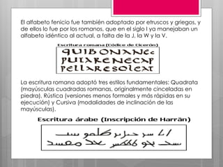 El alfabeto fenicio fue también adoptado por etruscos y griegos, y
de ellos lo fue por los romanos, que en el siglo I ya manejaban un
alfabeto idéntico al actual, a falta de la J, la W y la V.
La escritura romana adoptó tres estilos fundamentales: Quadrata
(mayúsculas cuadradas romanas, originalmente cinceladas en
piedra), Rústica (versiones menos formales y más rápidas en su
ejecución) y Cursiva (modalidades de inclinación de las
mayúsculas).
 