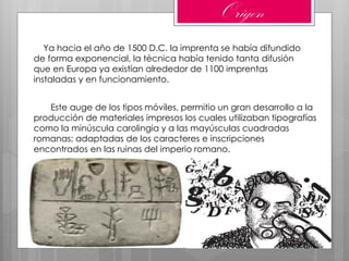 Ya hacia el año de 1500 D.C. la imprenta se había difundido
de forma exponencial, la técnica había tenido tanta difusión
que en Europa ya existían alrededor de 1100 imprentas
instaladas y en funcionamiento.
Este auge de los tipos móviles, permitio un gran desarrollo a la
producción de materiales impresos los cuales utilizaban tipografías
como la minúscula carolingia y a las mayúsculas cuadradas
romanas; adaptadas de los caracteres e inscripciones
encontrados en las ruinas del imperio romano.
Origen
 