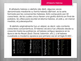 Alfabeto Hebreo
El alfabeto hebreo o alefato (de álef), algunas veces
denominado mediante su forma hebrea álef-bet, es la serie
formada por las consonantes hebreas. Está compuesto por 22
caracteres, de los cuales cinco tienen una grafía distinta en final de
palabra. Se utiliza para escribir el idioma hebreo, el yidis y, en menor
medida, el judeoespañol.
El alefato originalmente fue un abjad, es decir, solo contenía
caracteres consonánticos. El hebreo arcaico fue utilizado desde su
creación hasta los patriarcas, el hebreo antiguo aparece en la
época de los Reyes (Saúl, David, Salomón, etc.), y el hebreo
cuadrado o moderno aparece por primera vez en el Siglo III AEC .
 