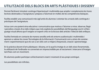 UTILITZACIÓ DELS blocs EN aRTS PLÀSTIQUES I DISSENY
Permet fàcilment introduir contingut hipertextual i multimèdia que amplia i complementa les hores
lectives destinades a l’assignatura i prepara a l’alumnat en moltes de les competències bàsiques.

Facilita establir una comunicació més àgil amb els alumnes i orientar-los a través dels continguts i
pràctiques de l’assignatura.

Actua com una potent eina educativa i comunicativa que motiva a l’alumne a mirar, observar, llegir
i percebre a través d’un dels mitjans que més explota les possibilitats del llenguatge escrit i el llen-
guatge visual alhora que li exigeix un esperit crític en la lectura dels articles i l’elecció dels enllaços.

Facilita l’entrada en contacte de manera senzilla amb els entorns audiovisuals i multimèdia i
aprenen a valorar les noves Tecnologies de la Informació i Comunicació com a eines de coneixe-
ment i experimentació que els van a ser útils com a mitjans d’expressió, creació i aprenentatge.

En la pràctica docent d’arts plàstiques i disseny, en la qual la imatge és un dels eixos fonamentals,
la utilització de l’ordinador es converteix en imprescindible per al tractament i intercanvi d’imatges
tant fixes com en moviment.

Els alumnes poden participar col·lectivament creant i mostrant el seu propi contingut.

Les possibilitats són infinites.
 