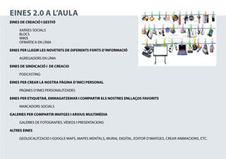 EINES 2.0 A L’AULA
EINES DE CREACIÓ I GESTIÓ

	 XARXES SOCIALS
	BLOCS
	WIKIS
	 OFIMÀTICA EN LÍNIA

EINES PER LLEGIR LES NOVETATS DE DIFERENTS FONTS D’INFORMACIÓ

	    AGREGADORS EN LÍNIA

EINES DE SINDICACIÓ I DE CREACIO

	PODCASTING

EINES PER CREAR LA NOSTRA PÀGINA D’INICI PERSONAL

	    PÀGINES D’INICI PERSONALITZADES

EINES PER ETIQUETAR, EMMAGATZEMAR I COMPARTIR ELS NOSTRES ENLLAÇOS FAVORITS

	    MARCADORS SOCIALS

GALERIES PER COMPARTIR IMATGES I ARXIUS MULTIMÈDIA

	    GALERIES DE FOTOGRAFIES, VÍDEOS I PRESENTACIONS

ALTRES EINES

	    GEOLOCALITZACIO I GOOGLE MAPS, Mapes Mentals, Mural digital, Editor d’Imatges, Crear animacions, etc.
 