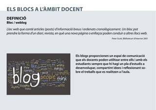 ELS blocs a l’àmbit docent
definició
Bloc / weblog

Lloc web que conté articles (posts) d’informació breus i ordenats cronològicament. Un bloc pot
prendre la forma d'un diari, revista, en què una nova pàgina o enllaços poden conduir a altres llocs web.
                                                                              Peter Scott, Bibliotecari d’Internet 2001




                                                   Els blogs proporcionen un espai de comunicació
                                                   que els docents poden utilitzar entre ells i amb els
                                                   estudiants sempre que hi hagi un pla d’estudis a
                                                   desenvolupar, compartint idees i reflexionant so-
                                                   bre el treballs que es realitzen a l’aula.
 