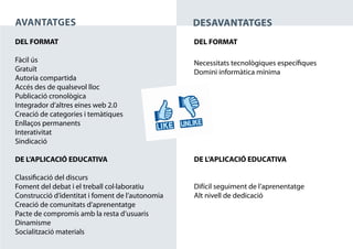 AVANTATGES                                        DESAVANTATGES
DEL FORMAT                                        DEL FORMAT

Fàcil ús                                          Necessitats tecnològiques específiques
Gratuït                                           Domini informàtica mínima
Autoria compartida
Accés des de qualsevol lloc
Publicació cronològica
Integrador d’altres eines web 2.0
Creació de categories i temàtiques
Enllaços permanents
Interativitat
Sindicació

DE L’APLICACIÓ EDUCATIVA                          DE L’APLICACIÓ EDUCATIVA

Classificació del discurs
Foment del debat i el treball col·laboratiu       Difícil seguiment de l’aprenentatge
Construcció d’identitat i foment de l’autonomia   Alt nivell de dedicació
Creació de comunitats d’aprenentatge
Pacte de compromís amb la resta d’usuaris
Dinamisme
Socialització materials
 