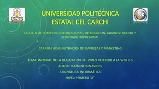 UNIVERSIDAD POLITÉCNICA
ESTATAL DEL CARCHI
ESCUELA DE COMERCIO INTERNACIONAL, INTEGRACION, ADMINISTRACION Y
ECONOMIA EMPRESARIAL
CARRERA ADMINISTRACION DE EMPRESAS Y MARKETING
TEMA: INFORME DE LA REALIZACIÓN DEL VIDEO REFERIDO A LA WEB 2.0
AUTOR: JEAZMINE BENAVIDES
ASIGNATURA: INFORMÁTICA
NIVEL: PRIMERO “A”
 
