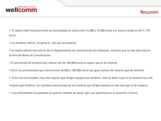 Resumen

 El salario más frecuente entre los encuestados se sitúa entre 15.000 y 25.000 euros y el salario medio es de 31.772
euros.
Los hombres cobran, en general, más que las mujeres.
La media salarial más alta se da en Departamento de comunicación (en empresa), mientras que la más baja está en
el área de Medio de Comunicación.
El porcentaje de hombres que cobran más de 100.000 euros es mayor que el de mujeres.
Entre los profesionales que cobran entre 45.000 y 100.000 euros hay igual número de mujeres que de hombres.
 Entre los encuestados, hay más mujeres que dirigen equipos que hombres. Esto se debe a que en la muestra hay más
mujeres que hombres. En realidad el porcentaje de los hombres que dirigen equipos es más alto que el de mujeres.
 Los profesionales encuestados no quieren cambiar de sector pero son pesimistas en su presente y futuro.

 
