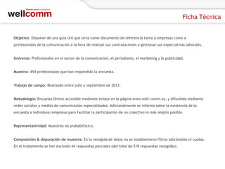 Ficha Técnica
Objetivo: Disponer de una guía útil que sirva como documento de referencia tanto a empresas como a
profesionales de la comunicación a la hora de realizar sus contrataciones o gestionar sus expectativas laborales.
Universo: Profesionales en el sector de la comunicación, el periodismo, el marketing y la publicidad.
Muestra: 454 profesionales que han respondido la encuesta.
Trabajo de campo: Realizado entre julio y septiembre de 2013.
Metodología: Encuesta Online accesible mediante enlace en la página www.well-comm.es, y difundida mediante
redes sociales y medios de comunicación especializados. Adicionalmente se informa sobre la existencia de la
encuesta a individuos/empresas para facilitar la participación de un colectivo lo más amplio posible.
Representatividad: Muestreo no probabilístico.

Composición & depuración de muestra: En la recogida de datos no se establecieron filtros adicionales ni cuotas.
En el tratamiento se han excluido 64 respuestas parciales (del total de 518 respuestas recogidas).

 