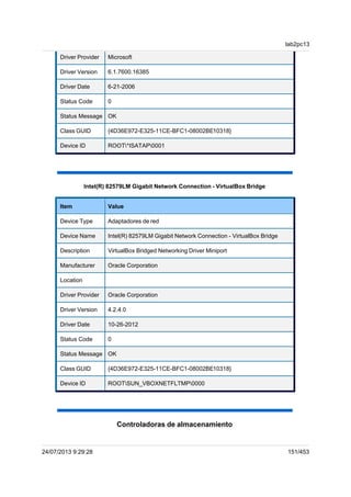 Driver Provider Microsoft
Driver Version 6.1.7600.16385
Driver Date 6-21-2006
Status Code 0
Status Message OK
Class GUID {4D36E972-E325-11CE-BFC1-08002BE10318}
Device ID ROOT*ISATAP0001
Intel(R) 82579LM Gigabit Network Connection - VirtualBox Bridge
Item Value
Device Type Adaptadores de red
Device Name Intel(R) 82579LM Gigabit Network Connection - VirtualBox Bridge
Description VirtualBox Bridged Networking Driver Miniport
Manufacturer Oracle Corporation
Location
Driver Provider Oracle Corporation
Driver Version 4.2.4.0
Driver Date 10-26-2012
Status Code 0
Status Message OK
Class GUID {4D36E972-E325-11CE-BFC1-08002BE10318}
Device ID ROOTSUN_VBOXNETFLTMP0000
Controladoras de almacenamiento
lab2pc13
24/07/2013 9:29:28 151/453
 