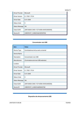 Driver Provider Microsoft
Driver Version 6.1.7601.17514
Driver Date 6-21-2006
Status Code 0
Status Message OK
Class GUID {36FC9E60-C465-11CF-8056-444553540000}
Device ID USBROOT_HUB204&430D50F&0
Concentrador raíz USB
Item Value
Device Type Controladoras de bus serie universal
Device Name
Description Concentrador raíz USB
Manufacturer (Controladora de host USB estándar)
Location
Driver Provider Microsoft
Driver Version 6.1.7601.17514
Driver Date 6-21-2006
Status Code 0
Status Message OK
Class GUID {36FC9E60-C465-11CF-8056-444553540000}
Device ID USBROOT_HUB204&DBA837&0
Dispositivo de almacenamiento USB
lab2pc13
24/07/2013 9:29:28 153/453
 