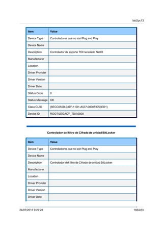 Item Value
Device Type Controladores que no son Plug and Play
Device Name
Description Controlador de soporte TDI heredado NetIO
Manufacturer
Location
Driver Provider
Driver Version
Driver Date
Status Code 0
Status Message OK
Class GUID {8ECC055D-047F-11D1-A537-0000F8753ED1}
Device ID ROOTLEGACY_TDX0000
Controlador del filtro de Cifrado de unidad BitLocker
Item Value
Device Type Controladores que no son Plug and Play
Device Name
Description Controlador del filtro de Cifrado de unidad BitLocker
Manufacturer
Location
Driver Provider
Driver Version
Driver Date
lab2pc13
24/07/2013 9:29:28 166/453
 