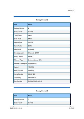 Memory Device #2
Item Value
Device Number 2
Error Handle 0xFFFE
Total Width 64 bit
Data Width 64 bit
Device Size 2.00GB
Form Factor DIMM
Device Set Unknown
Device Locator ChannelA-DIMM1
Bank Locator BANK 1
Memory Type Unknown (code = 24)
Memory Type Detail Synchronous
Speed 1333MHz
Manufacturer Samsung
Serial Number 938C21D8
Asset Tag 9876543210
Part Number M378B5773DH0-CH9
Memory Device #3
Item Value
Device Number 3
Error Handle 0xFFFE
lab2pc13
24/07/2013 9:29:28 261/453
 